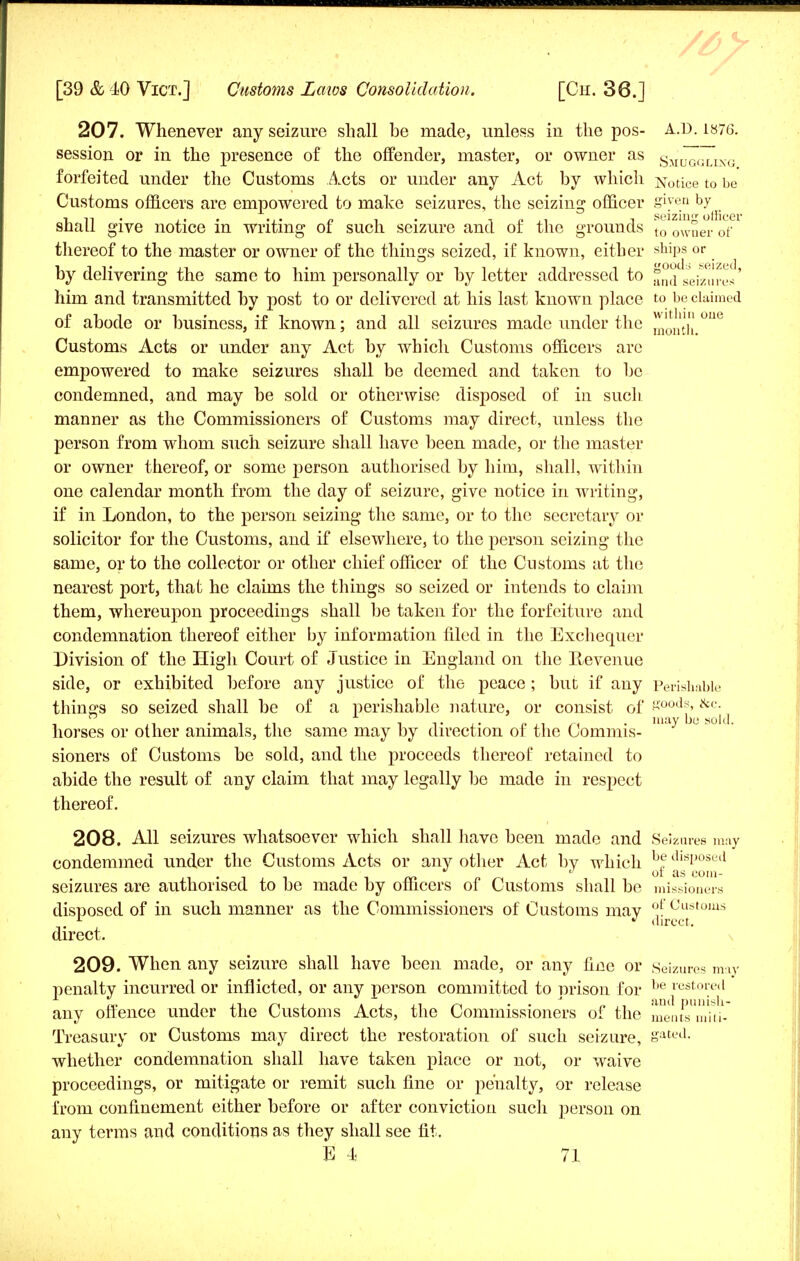 207. Whenever any seizure shall be made, unless in the pos- A.D. 1876. session or in the presence of the offender, master, or owner as smJ7glixg forfeited under the Customs Acts or under any Act by which Notice to be Customs officers are empowered to make seizures, the seizing officer S^e.a b7ffi shall give notice in writing of such seizure and of the grounds to 0Wuer 0f thereof to the master or owner of the things seized, if known, either ships or by delivering the same to him personally or by letter addressed to and seizures' him and transmitted by post to or delivered at his last known place to be claimed of abode or business, if known; and all seizures made under the mouth °U& Customs Acts or under any Act by which Customs officers are empowered to make seizures shall be deemed and taken to be condemned, and may be sold or otherwise disposed of in such manner as the Commissioners of Customs may direct, unless the person from whom such seizure shall have been made, or the master or owner thereof, or some person authorised by him, shall, within one calendar month from the day of seizure, give notice in writing, if in London, to the person seizing the same, or to the secretary or solicitor for the Customs, and if elsewhere, to the person seizing the same, or to the collector or other chief officer of the Customs at the nearest port, that he claims the things so seized or intends to claim them, whereupon proceedings shall be taken for the forfeiture and condemnation thereof either by information filed in the Exchequer Division of the High Court of Justice in England on the Revenue side, or exhibited before any justice of the peace; hue if any Perishable things so seized shall be of a perishable nature, or consist of goods, &c. horses or other animals, the same may by direction of the Commis- m y ^ ™ *~' sioners of Customs be sold, and the proceeds thereof retained to abide the result of any claim that may legally be made in respect thereof. 208. All seizures whatsoever which shall have been made and Seizures may condemmed under the Customs Acts or any other Act bv which b? dlslJ0Secl 01 as com- seizures are authorised to be made by officers of Customs shall be missioners disposed of in such manner as the Commissioners of Customs may °£ Customs L  direct. direct. 209. When any seizure shall have been made, or any fine or Seizures may penalty incurred or inflicted, or any person committed to prison for be rest°red any offence under the Customs Acts, the Commissioners of the ment^ndti- Treasury or Customs may direct the restoration of such seizure, &'at«l- whether condemnation shall have taken place or not, or waive proceedings, or mitigate or remit such fine or penalty, or release from confinement either before or after conviction such person on any terms and conditions as they shall see fit.