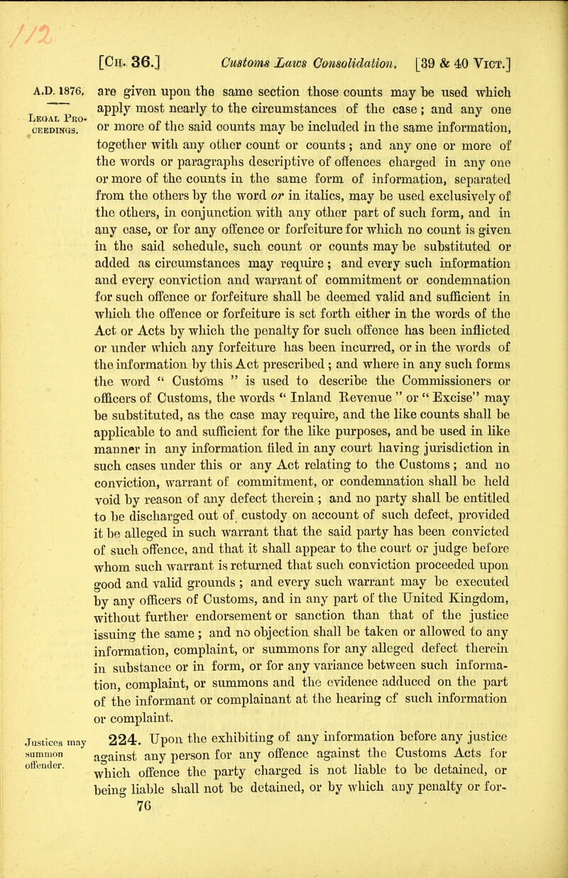 A.D. 1876, are given upon the same section those counts may be used which ~ apply most nearly to the circumstances of the case ; and any one ceedwgs. or more of the said counts may be included in the same information, together with any other count or counts; and any one or more of the words or paragraphs descriptive of offences charged in any one or more of the counts in the same form of information, separated from the others by the word or in italics, may be used exclusively of the others, in conjunction with any other part of such form, and in any case, or for any offence or forfeiture for which no count is given in the said schedule, such count or counts may be substituted or added as circumstances may require ; and every such information and every conviction and warrant of commitment or condemnation for such offence or forfeiture shall be deemed valid and sufficient in which the offence or forfeiture is set forth either in the words of the Act or Acts by which the penalty for such offence has been inflicted or under which any forfeiture has been incurred, or in the words of the information by this Act prescribed; and where in any such forms the word  Customs  is used to describe the Commissioners or officers of Customs, the words  Inland Revenue  or  Excise may be substituted, as the case may require, and the like counts shall be applicable to and sufficient for the like purposes, and be used in like manner in any information filed in any court having jurisdiction in such cases under this or any Act relating to the Customs; and no conviction, warrant of commitment, or condemnation shall be held void by reason of any defect therein; and no party shall be entitled to be discharged out of custody on account of such defect, provided it be alleged in such warrant that the said party has been convicted of such offence, and that it shall appear to the court or judge before whom such warrant is returned that such conviction proceeded upon good and valid grounds ; and every such warrant may be executed by any officers of Customs, and in any part of the United Kingdom, without further endorsement or sanction than that of the justice issuing the same ; and no objection shall be taken or allowed to any information, complaint, or summons for any alleged defect therein in substance or in form, or for any variance between such informa- tion, complaint, or summons and the evidence adduced on the part of the informant or complainant at the hearing cf such information or complaint. Justices may 224. Upon the exhibiting of any information before any justice summon against any person for any offence against the Customs Acts for offender. wkich offence the party charged is not liable to be detained, or being liable shall not be detained, or by which any penalty or for-