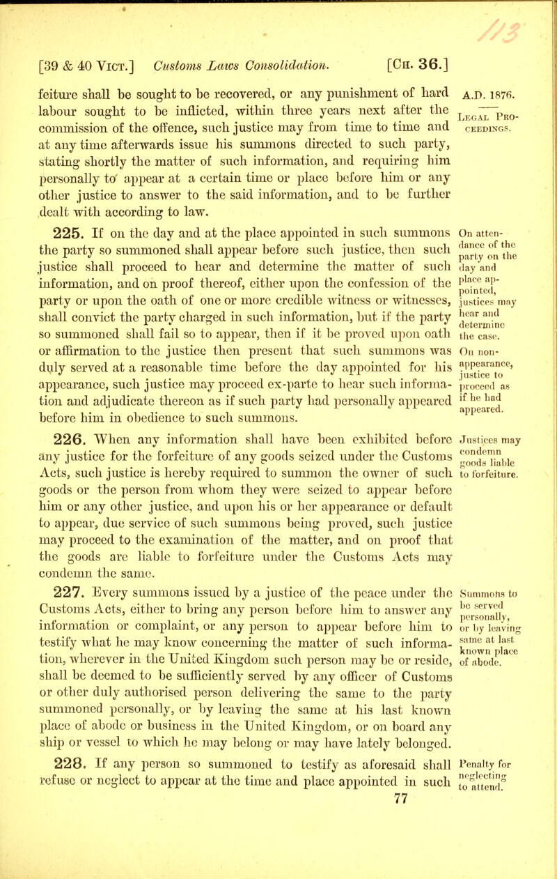 feiture shall be sought to be recovered, or any punishment of hard a.D. 1876. labour sought to be inflicted, within three years next after the Leg~^r0_ commission of the offence, such justice may from time to time and ceedings. at any time afterwards issue his summons directed to such party, stating shortly the matter of such information, and requiring him personally to' appear at a certain time or place before him or any other justice to answer to the said information, and to be further dealt with according to law. 225. If on the day and at the place appointed in such summons On atten- the party so summoned shall appear before such justice, then such ^^ ^ ^® justice shall proceed to hear and determine the matter of such day and information, and on proof thereof, either upon the confession of the p • party or upon the oath of one or more credible witness or witnesses, justices'may shall convict the partv charged in such information, but if the party ,}ear ancl 1 ^  i determine so summoned shall fail so to appear, then if it be proved upon oath the case. or affirmation to the justice then present that such summons was On non- duly served at a reasonable time before the day appointed for his ^jatce' appearance, such justice may proceed ex-parte to hear such informa- proceed as tion and adjudicate thereon as if such party had personally appeared ^p1^0^ before him in obedience to such summons. 226. When any information shall have been exhibited before Justices may any justice for the forfeiture of any goods seized under the Customs con^emn J 0 . goods liable Acts, such justice is hereby required to summon the owner of such to forfeiture. goods or the person from whom they were seized to appear before him or any other justice, and upon his or her appearance or default to appear, due service of such summons being proved, such justice may proceed to the examination of the matter, and on proof that the goods are liable to forfeiture under the Customs Acts may condemn the same. 227. Every summons issued by a justice of the peace under the Summons to Customs Acts, either to bring any person before him to answer any p^™^. information or complaint, or any person to appear before him to or by leaving testify what he may know concerning the matter of such informa- ^a^at ^ tion, wherever in the United Kingdom such person may be or reside, 0f abode, shall be deemed to be sufficiently served by any officer of Customs or other duly authorised person delivering the same to the party summoned personally, or by leaving the same at his last known place of abode or business in the United Kingdom, or on board any ship or vessel to which he may belong or may have lately belonged. 228. If any person so summoned to testify as aforesaid shall Penalty for refuse or neglect to appear at the time and place appointed in such °0e attend