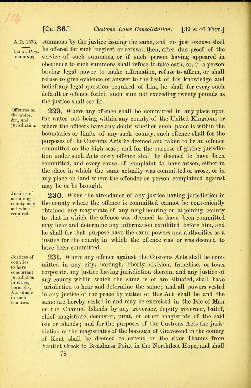 A.d.1876. Legal Pro- ceedings. Offences on the water, &c, and jurisdiction. Justices of adjoining county may act when required. Justices of counties to have concurrent jurisdiction in cities, boroughs, &c. situate in such counties. summons by the justice issuing the same, and no just excuse shall be offered for such' neglect or refusal, then, after due proof of the service of such summons, or if such person having appeared in obedience to such summons shall refuse to take oath, or, if a person having legal power to make affirmation, refuse to affirm, or shall refuse to give evidence or answer to the best of his knowledge and belief any legal question required of him, he shall for every such default or offence forfeit such sum not exceeding twenty pounds as the justice shall see fit. 229. Where any offence shall be committed in any place upon the water not being within any county of the United Kingdom, or where the officers have any doubt whether such place is within the boundaries or limits of any such county, such offence shall for the purposes of the Customs Acts be deemed and taken to be an offence committed on the high seas ; and for the purpose of giving jurisdic- tion under such Acts every offence shall be deemed to have been committed, and every cause of complaint to have arisen, either in the place in which the same actually was committed or arose, or in any place on land where the offender or person complained against may be or be brought. 230. When the attendance of any justice having jurisdiction in the county where the offence is committed cannot be conveniently obtained, any magistrate of any neighbouring or adjoining county to that in which the offence was deemed to have been committed may hear and determine any information exhibited before him, and he shall for that purpose have the same powers and authorities as a justice for the county in which the offence was or was deemed to have been committed. 231. Where any offence against the Customs Acts shall be com- mitted in any city, borough, liberty, division, franchise, or town corporate, any justice having jurisdiction therein, and any justice of any county within which the same is or are situated, shall have jurisdiction to hear and determine the same; and all powers vested in any justice of the peace by virtue of this Act shall be and the same are hereby vested in and may be exercised in the Isle of Man or the Channel Islands by any governor, deputy governor, bailiff, chief magistrate, deemster, jurat, or other magistrate of the said isle or islands ; and for the purposes of the Customs Acts the juris- diction of the magistrates of the borough of Gravesend in the county of Kent shall be deemed to extend on the river Thames from Yantlet Creek to Broadness Point in the Northfleet Hope, and shall