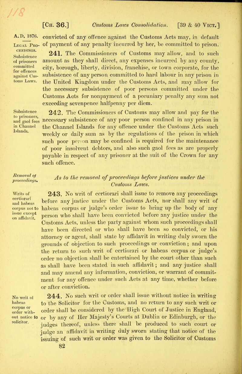7 [Ch. 36.] Customs Laws Consolidation. [39 & 40 Vict.] A.D. 1876. Legal Pro- ceedings. Subsistence of prisoners committed for offences against Cus- toms Laws. Subsistence to prisoners, and gaol fees in Channel Islands. convicted of any offence against the Customs Acts may, in default of payment of any penalty incurred by her, be committed to prison. 24-1. The Commissioners of Customs may allow, and to such amount as they shall direct, any expenses incurred by any county, city, borough, liberty, division, franchise, or town corporate, for the subsistence of any person committed to hard labour in any prison in the United Kingdom under the Customs Acts, and may allow for the necessary subsistence of poor persons committed under the Customs Acts for nonpayment of a pecuniary penalty any sum not exceeding sevenpence halfpenny per diem. 242. The Commissioners of Customs may allow and pay for the necessary subsistence of any poor person confined in any prison in the Channel Islands for any offence under the Customs Acts such weekly or daily sum as by the regulations of the prison in which such poor person may be confined is required for the maintenance of poor insolvent debtors, and also such gaol fees as are properly payable in respect of any prisoner at the suit of the Crown for any such offence. Removal of proceedings. Writs of certiorari and habeas corpus not to issue except on affidavit. No writ of habeas corpus or order with- out notice to solicitor. As to the removal of proceedings before justices under the Customs Laws. 243. No writ of certiorari shall issue to remove any proceedings before any justice under the Customs Acts, nor shall any writ of habeas corpus or judge's order issue to bring up the body of any person who shall have been convicted before any justice under the Customs Acts, unless the party against whom such proceedings shall have been directed or who shall have been so convicted, or his attorney or agent, shall state by affidavit in writing duly sworn the grounds of objection to such proceedings or conviction; and upon the return to such writ of certiorari or habeas corpus or judge's order no objection shall be entertained by the court other than such as shall have been stated in such affidavit; and any justice shall and may amend any information, conviction, or warrant of commit- ment for any offence under such Acts at any time, whether before or after conviction. 244. No such writ or order shall issue without notice in writing to the Solicitor for the Customs, and no return to any such writ or order shall be considered by the High Court of Justice in England, or by any of Her Majesty's Courts at Dublin or Edinburgh, or the judges thereof, unless there shall be produced to such court or judge an affidavit in writing duly sworn stating that notice of the issuing of such writ or order was given to the Solicitor of Customs