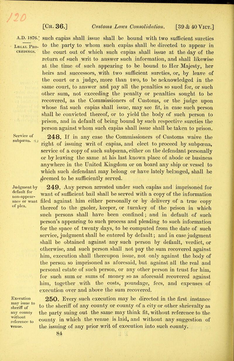 10 [Oh. 36.] Customs Laws Consolidation. [39 & 40 Vict.] A.D. 1876.; such capias shall issue shall be bound with two sufficient sureties Legal Pro- to the party to whom such capias shall be directed to appear in ceedings. the court out of which such capias shall issue at the day of the return of such writ to answer such information, and shall likewise at the time of such appearing to be bound to Her Majesty, her heirs and successors, with two sufficient sureties, or, by leave of the court or a judge, more than two, to be acknowledged in the same court, to answer and pay all the penalties so sued for, or such other sum, not exceeding the penalty or penalties sought to be recovered, as the Commissioners of Customs, or the judge upon whose fiat such capias shall issue, may see fit, in case such person shall be convicted thereof, or to yield the body of such person to prison, and in default of being bound by such respective sureties the person against whom such capias shall issue shall be taken to prison. Service of 248. If in any case the Commissioners of Customs waive the subpoena, sj Q£ jssujng wrjt 0f capias, and elect to proceed by subpoena, service of a copy of such subpoena, either on the defendant personally or by leaving the same at his last known place of abode or business anywhere in the United Kingdom or on board any sbip or vessel to which such defendant may belong or have lately belonged, shall be ^eemed to be sufficiently served. Judgment by 249. Any person arrested under such capias and imprisoned for fefaltr^„r want of sufficient bail shall be served with a copy of the information ance or want filed against him either personally or by delivery of a true copy of plea. thereof to the gaoler, keeper, or turnkey of the prison in which such persons shall have been confined; and in default of such person's appearing to such process and pleading to such information for the space of twenty days, to be computed from the date of such service, judgment shall be entered by default; and in case judgment shall be obtained against any such person by default, verdict, or otherwise, and such person shall not pay the sum recovered against him, execution shall thereupon issue, not only against the body of the person so imprisoned as aforesaid, but against all the real and personal estate of such person, or any other person in trust for him, for such sum or sums of money so as aforesaid recovered against him, together with the costs, poundage, fees, and expenses of execution over and above the sum recovered. Execution 250. Every such execution may be directed in the first instance sheriff of3*° ^° sneriff °f anv c(>unty or county of a city or other shrievalty as any county the party suing out the same may think fit, without reference to the reference to county in which the venue is laid, and without any suggestion of venue. the issuing of any prior writ of execution into such county.