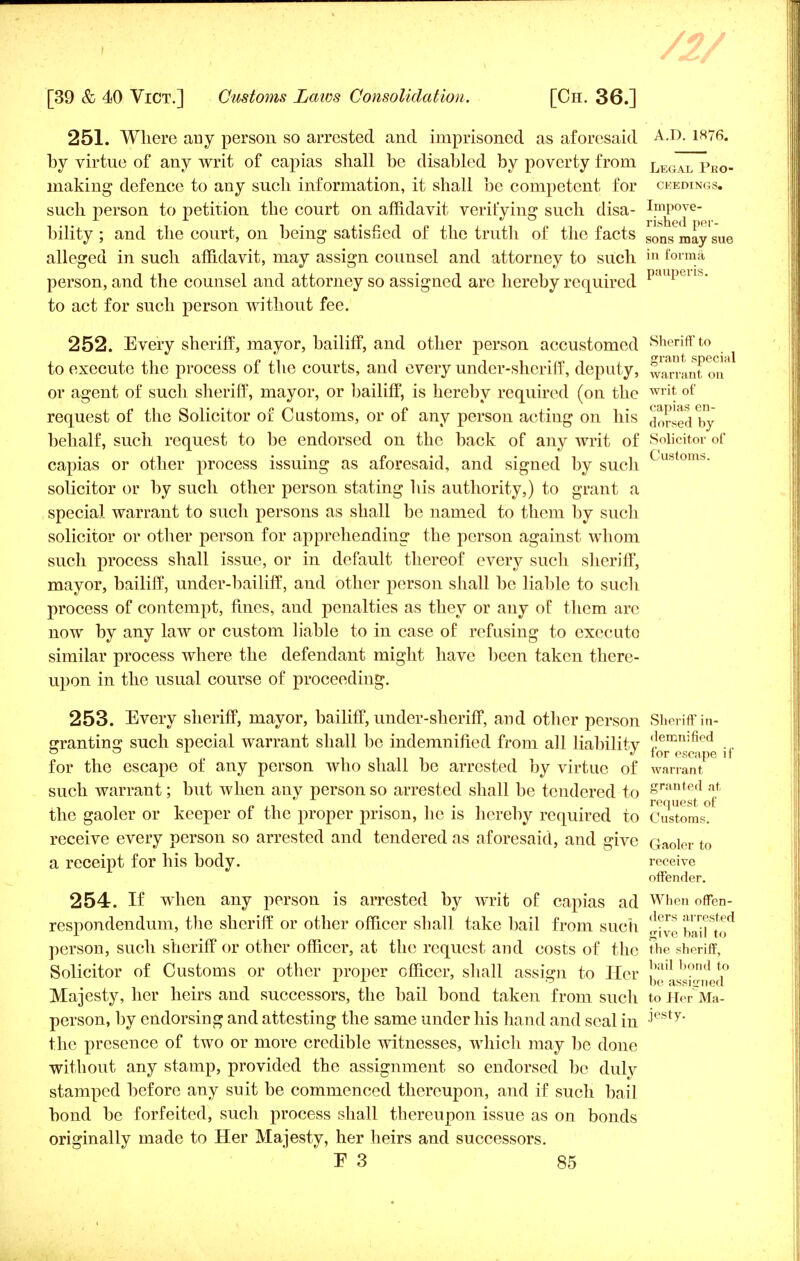 /2/ [39 & 40 Vict.] Customs Laws Consolidation. [Ch. 36.] 251. Where any person so arrested and imprisoned as aforesaid A.D. 1876. by virtue of any writ of capias shall be disabled by poverty from LEl0AIi pEO, making defence to any such information, it shall be competent for ceedings. such person to petition the court on affidavit verifying such disa- I.m^)0[e bility ; and the court, on being satisfied of the truth of the facts SOiis may sue alleged in such affidavit, may assign counsel and attorney to such in forma person, and the counsel and attorney so assigned are hereby required upei to act for such person without fee. 252. Every sheriff, mayor, bailiff, and other person accustomed Sheriff to to execute the process of the courts, and every under-sheriff, deputy, warrant on* or agent of such sheriff, mayor, or bailiff, is hereby required (on the writ of request of the Solicitor of Customs, or of any person acting on his horsed by behalf, such request to be endorsed on the back of any writ of Solicitor of capias or other process issuing as aforesaid, and signed by such ustoms solicitor or by such other person stating his authority,) to grant a special warrant to such persons as shall be named to them by such solicitor or other person for apprehending the person against whom such process shall issue, or in default thereof every such sheriff, mayor, bailiff, under-bailiff, and other person shall be liable to such process of contempt, fines, and penalties as they or any of them are now by any law or custom liable to in case of refusing to executo similar process where the defendant might have been taken there- upon in the usual course of proceeding. 253. Every sheriff, mayor, bailiff, under-sheriff, and other person Sheriff in- crrantins: such special warrant shall be indemnified from all liabilitv demn!fied .„ 00 J tor escape il for the escape of any person who shall be arrested by virtue of warrant such warrant; but when any person so arrested shall be tendered to Sranted at i i P ■, . 1*1 i request of the gaoler or keeper of the proper prison, he is hereby required to Customs, receive every person so arrested and tendered as aforesaid, and give Gaoler to a receipt for his body. receive offender. 254. If when any person is arrested by writ of capias ad W1-en offen- respondendum, the sheriff or other officer shall take bail from such ^™ balu^ person, such sheriff or other officer, at the request and costs of the the sheriff, Solicitor of Customs or other proper officer, shall assign to Her horul 11 15 be assigned Majesty, her heirs and successors, the bail bond taken from such to Her Ma- person, by endorsing and attesting the same under his hand and seal in ■'esty the presence of two or more credible witnesses, which may be done without any stamp, provided the assignment so endorsed be duly stamped before any suit be commenced thereupon, and if such bail bond be forfeited, such process shall thereupon issue as on bonds originally made to Her Majesty, her heirs and successors.