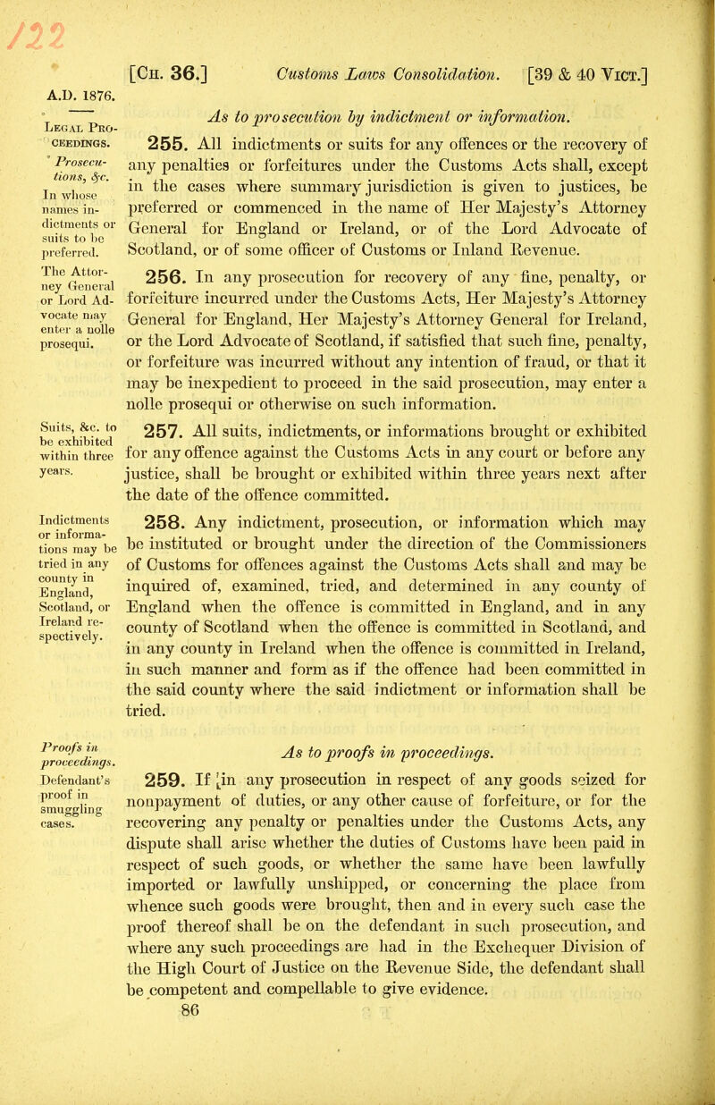A.D. 1876. Legal Pro- ceedings. Prosecu- tions, Sfc. In whose names in- dictments or suits to be preferred. The Attor- ney General or Lord Ad- vocate may enter a nolle prosequi. Suits, &c. to be exhibited within three years. Indictments or informa- tions may be tried in any county in England, Scotland, or Ireland re- spectively. As to prosecution by indictment or information. 255. All indictments or suits for any offences or the recovery of any penalties or forfeitures under the Customs Acts shall, except in the cases where summary jurisdiction is given to justices, be preferred or commenced in the name of Her Majesty's Attorney General for England or Ireland, or of the Lord Advocate of Scotland, or of some officer of Customs or Inland Hevenue. 256. In any prosecution for recovery of any line, penalty, or forfeiture incurred under the Customs Acts, Her Majesty's Attorney General for England, Her Majesty's Attorney General for Ireland, or the Lord Advocate of Scotland, if satisfied that such fine, penalty, or forfeiture was incurred without any intention of fraud, or that it may he inexpedient to proceed in the said prosecution, may enter a nolle prosequi or otherwise on such information. 257. All suits, indictments, or informations brought or exhibited for auy offence against the Customs Acts in any court or before any justice, shall be brought or exhibited within three years next after the date of the offence committed. 258. Any indictment, prosecution, or information which may be instituted or brought under the direction of the Commissioners of Customs for offences against the Customs Acts shall and may be inquired of, examined, tried, and determined in any county of England when the offence is committed in England, and in any county of Scotland when the offence is committed in Scotland, and in any county in Ireland when the offence is committed in Ireland, in such manner and form as if the offence had been committed in the said county where the said indictment or information shall be tried. Proofs in proceedings. Defendant's proof in smuggling cases. As to proofs in proceedings. 259. If [in any prosecution in respect of any goods seized for nonpayment of duties, or any other cause of forfeiture, or for the recovering any penalty or penalties under the Customs Acts, any dispute shall arise whether the duties of Customs have been paid in respect of such goods, or whether the same have been lawfully imported or lawfully unshipped, or concerning the place from whence such goods were brought, then and in every such case the proof thereof shall be on the defendant in such prosecution, and where any such proceedings are had in the Exchequer Division of the High Court of Justice on the Revenue Side, the defendant shall be competent and compellable to give evidence.