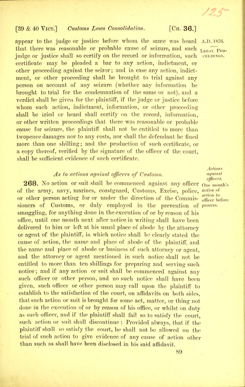 appear to the judge or justice before whom the same was heard A.D. 1876. that there was reasonable or probable cause of seizure, and sucli lkgaiTpko- judge or justice shall so certify on the record or information, such ceedings. certificate may be pleaded a bar to any action, indictment, or other proceeding against the seizor; and in case any action, indict- ment, or other proceeding shall be brought to trial against any person on account of any seizure (whether any information be brought to trial for the condemnation of tiie same or not), and a verdict shall be given for the plaintiff, if the judge or justice before whom such action, indictment, information, or other proceeding shall be tried or heard, shall certify on the record, information, or other written proceedings that there was reasonable or probable cause for seizure, the plaintiff shall not be entitled to more than twopence damages nor to any costs, nor shall the defendant be fined more than one shilling; and the production of such certificate, or a copy thereof, verified by the signature of the officer of the court, shall be sufficient evidence of such certificate. Actions As to actions against officers of Customs. against officers. 268. No action or suit shall be commenced against any officer one month's of the army, navy, marines, coastguard, Customs, Excise, police, notice of or other person acting for or under the direction of the Commis- before sioners of Customs, or duly employed in the prevention of process, smuggling, for anything done in the execution of or by reason of his office, until one month next after notice in writing shall have been delivered to him or left at his usual place of abode by the attorney or agent of the plaintiff, in which notice shall be clearly stated the cause of action, the name and place of abode of the plaintiff, and the name and place of abode or business of such attorney or agent, and the attorney or agent mentioned in such notice shall not be entitled to more than ten shillings for preparing and serving such notice; and if any action or suit shall be commenced against any such officer or other person, and no such notice shall have been given, such officer or other person may call upon the plaintiff to establish to the satisfaction of the court, on affidavits on both sides, that such action or suit is brought for some act, matter, or thing not done in the execution of or by reason of his office, or whilst on duty as such officer, and if the plaintiff shall fail so to satisfy the court, such action or suit shall discontinue : Provided always, that if the plaintiff shall so satisfy the court, he shall not be allowed on the trial of such action to give evidence of any cause of action other than such as shall have been disclosed in his said affidavit.