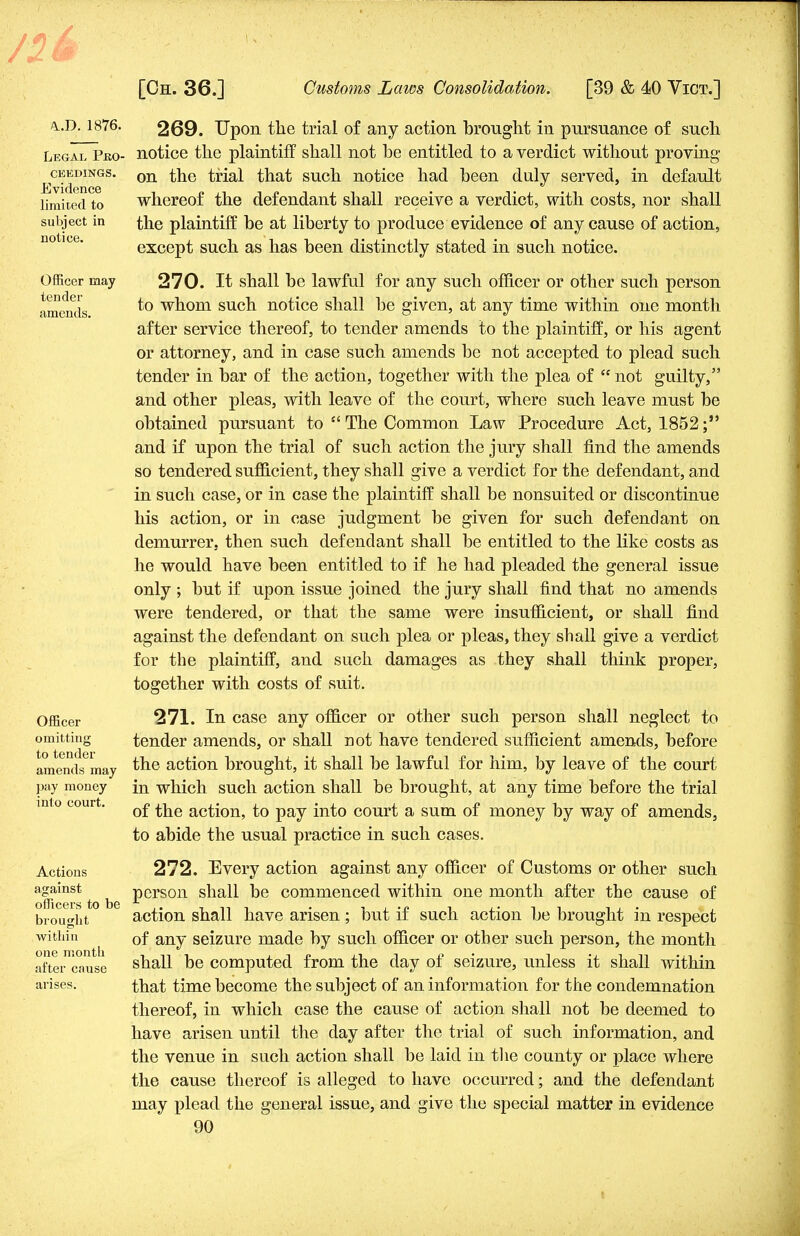 \.T>. 1876. Legal Pro- ceedings. Evidence limited to subject in notice. Officer may tender- amends. Officer omitting to tender amends may pay money into court. Actions against officers to be brought within one month after cause arises. 269. Upon the trial of any action brought in pursuance of sucli notice the plaintiff shall not he entitled to a verdict without proving on the trial that such notice had been duly served, in default whereof the defendant shall receive a verdict, with costs, nor shall the plaintiff be at liberty to produce evidence of any cause of action, except such as has been distinctly stated in such notice. 270. It shall be lawful for any such officer or other such person to whom such notice shall be given, at any time within one month after service thereof, to tender amends to the plaintiff, or his agent or attorney, and in case such amends be not accepted to plead such tender in bar of the action, together with the plea of  not guilty, and other pleas, with leave of the court, where such leave must be obtained pursuant to  The Common Law Procedure Act, 1852; and if upon the trial of such action the jury shall find the amends so tendered sufficient, they shall give a verdict for the defendant, and in such case, or in case the plaintiff shall be nonsuited or discontinue his action, or in case judgment be given for such defendant on demurrer, then such defendant shall be entitled to the like costs as he would have been entitled to if he had pleaded the general issue only ; but if upon issue joined the jury shall find that no amends were tendered, or that the same were insufficient, or shall find against the defendant on such plea or pleas, they shall give a verdict for the plaintiff, and such damages as they shall think proper, together with costs of suit. 271. In case any officer or other such person shall neglect to tender amends, or shall not have tendered sufficient amends, before the action brought, it shall be lawful for him, by leave of the court in which such action shall be brought, at any time before the trial of the action, to pay into court a sum of money by way of amends, to abide the usual practice in such cases. 272. Every action against any officer of Customs or other such person shall be commenced within one month after the cause of action shall have arisen; but if such action be brought in respect of any seizure made by such officer or other such person, the month shall be computed from the day of seizure, unless it shall within that time become the subject of an information for the condemnation thereof, in which case the cause of action shall not be deemed to have arisen until the clay after the trial of such information, and the venue in such action shall be laid in the county or place where the cause thereof is alleged to have occurred; and the defendant may plead the general issue, and give the special matter in evidence