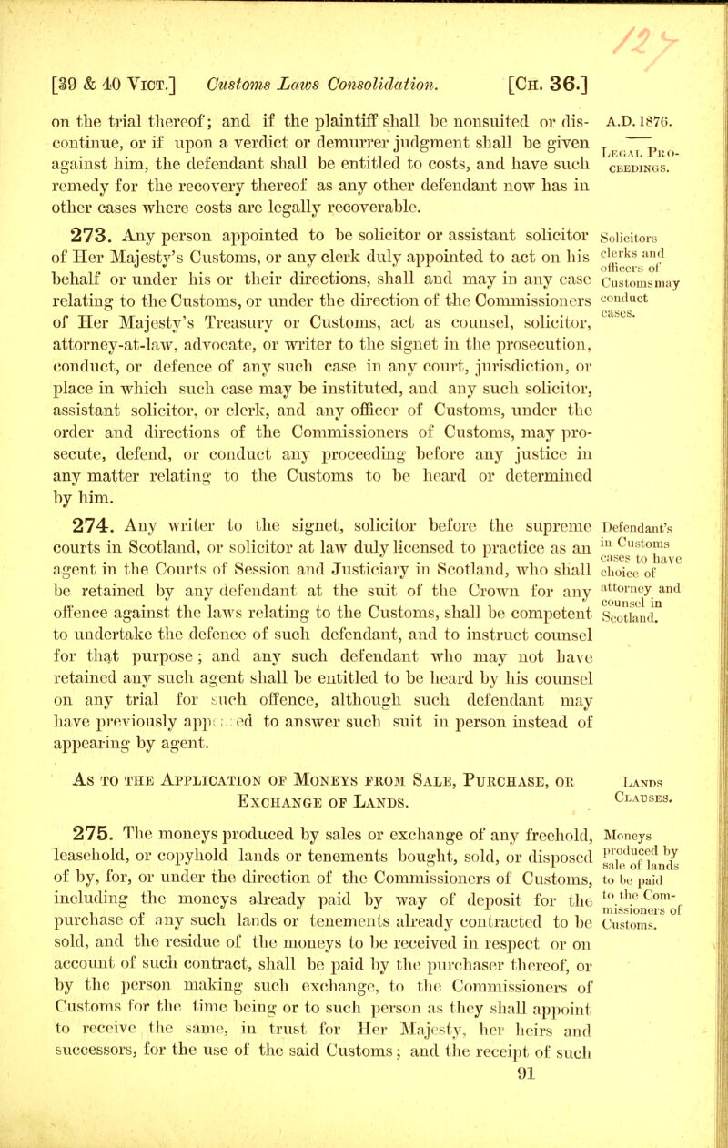 on the trial thereof; and if the plaintiff shall he nonsuited or dis- A.D.187G. continue, or if upon a verdict or demurrer judgment shall be given teg^i>bo against him, the defendant shall be entitled to costs, and have such ceedings. remedy for the recovery thereof as any other defendant now has in other cases where costs are legally recoverable. 273. Any person appointed to be solicitor or assistant solicitor Solicitors of Her Majesty's Customs, or any clerk duly appointed to act on his ^k^gan^ behalf or under his or their directions, shall and may in any case Customs may relating to the Customs, or under the direction of the Commissioners conduct of Her Majesty's Treasury or Customs, act as counsel, solicitor, attorncy-at-law, advocate, or writer to the signet in the prosecution, conduct, or defence of any such case in any court, jurisdiction, or place in which such case may be instituted, and any such solicitor, assistant solicitor, or clerk, and any officer of Customs, under the order and directions of the Commissioners of Customs, may pro- secute, defend, or conduct any proceeding before any justice in any matter relating to the Customs to be heard or determined by him. 274. Any writer to the signet, solicitor before the supreme Defendant's courts in Scotland, or solicitor at law duly licensed to practice as an 111 Customs Ccis6!> to nave agent in the Courts of Session and Justiciary in Scotland, who shall choice of be retained by any defendant at the suit of the Crown for any att°rney and offence against the laws relating to the Customs, shall be competent Scotland™ to undertake the defence of such defendant, and to instruct counsel for that purpose ; and any such defendant who may not have retained any such agent shall be entitled to be heard by his counsel on any trial for such offence, although such defendant may have previously appi ;,:ed to answer such suit in person instead of appearing by agent. As to the Application op Moneys prom Sale, Purchase, or Lands Exchange of Lands. Clauses. 275. The moneys produced by sales or exchange of any freehold, Moneys leasehold, or copyhold lands or tenements bought, sold, or disposed j^kfof Hnds of by, for, or under the direction of the Commissioners of Customs, to be paid including the moneys already paid by way of deposit for the JjJj^^JJ1^ purchase of any such lands or tenements already contracted to be Customs, sold, and the residue of the moneys to be received in respect or on account of such contract, shall be paid by the purchaser thereof, or by the person making such exchange, to the Commissioners of Customs for the time being or to such person as they shall appoint to receive the same, in trust for Her Majesty, her heirs and successors, for the use of the said Customs; and the receipt of such