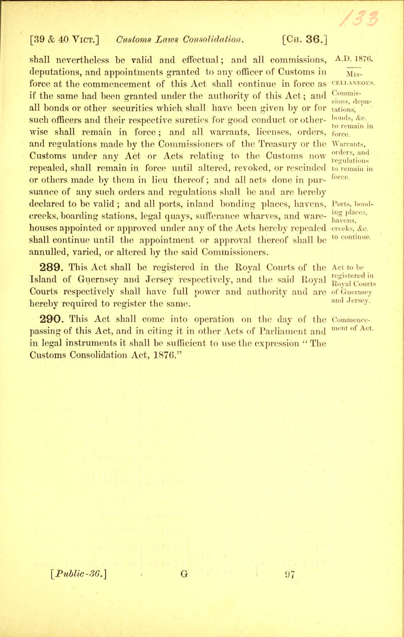 shall nevertheless be valid and effectual; and all commissions, A.D. 187G. deputations, and appointments granted to any officer of Customs in Mis- force at the commencement of this Act shall continue in force as ceilaneotjs. if the same had been granted under the authority of this Act: and Commis- ~ * sions, denu- all bonds or other securities which shall have been given by or for tations, such officers and their respective sureties for good conduct or other- bonds, &c. wise shall remain in force; and all warrants, licenses, orders, force_ ' and regulations made by the Commissioners of the Treasury or the Warrants, r\ A * A • Customs under any Act or Acts relating to the Customs now ?T , '' J ° regulations repealed, shall remain in force until altered, revoked, or rescinded to remain in or others made by them in lieu thereof; and all acts done in pur- lorce- suance of any such orders and regulations shall be and are hereby declared to be valid ; and all ports, inland bonding places, havens, Ports, bond- creeks, boarding stations, legal quays, sufferance wharves, and ware- j^vjns00*' houses appointed or approved under any of the Acts hereby repealed creeks, &c. shall continue until the appointment or approval thereof shall be t0 contlune- annulled, varied, or altered by the said Commissioners. 289. This Act shall be registered in the Royal Courts of the Act to be Island of Guernsey and Jersey respectively, and the said Royal Roy^comts Courts respectively shall have full power and authority and are of Guernsey hereby required to register the same. Jersey. 290. This Act shall come into operation on the day of the Commence- passing of this Act, and in citing it in other Acts of Parliament and ment of Act' in legal instruments it shall be sufficient to use the expression  The Customs Consolidation Act, 1876.