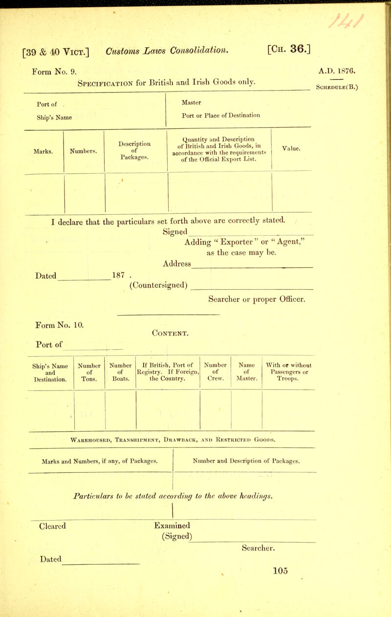 Form No. 9. Specification for British and Irish Goods only. Port of . Ship's Name Master Port or Place of Destination Marks. Numbers. Description of Packages. Quantity and Description of British and Irish Goods, in accordance with the requirements of the Official Export List. Value. • I declare that the particulars set forth above are correctly stated. Signed Dated 187 . (Countersigned) Form No. 10. Port of Content. A.D.1876. Sciikdcle(B.) Adding  Exporter  or  Agent, as the case may be. Address Searcher or proper Officer. Ship's Name and Destination. Number of Tons. Number of Boats. If British, Port of Registry. If Foreign, the Country. Number of Crew. Name of Master. With or without Passengers or Troops. Warehoused, Transhipment, Drawback, and Restricted Goods. Marks and Numbers, if any, of Packages. Number and Description of Packages. Particulars to be stated according to the above headings. Cleared Dated Examined (Signed) Searcher.