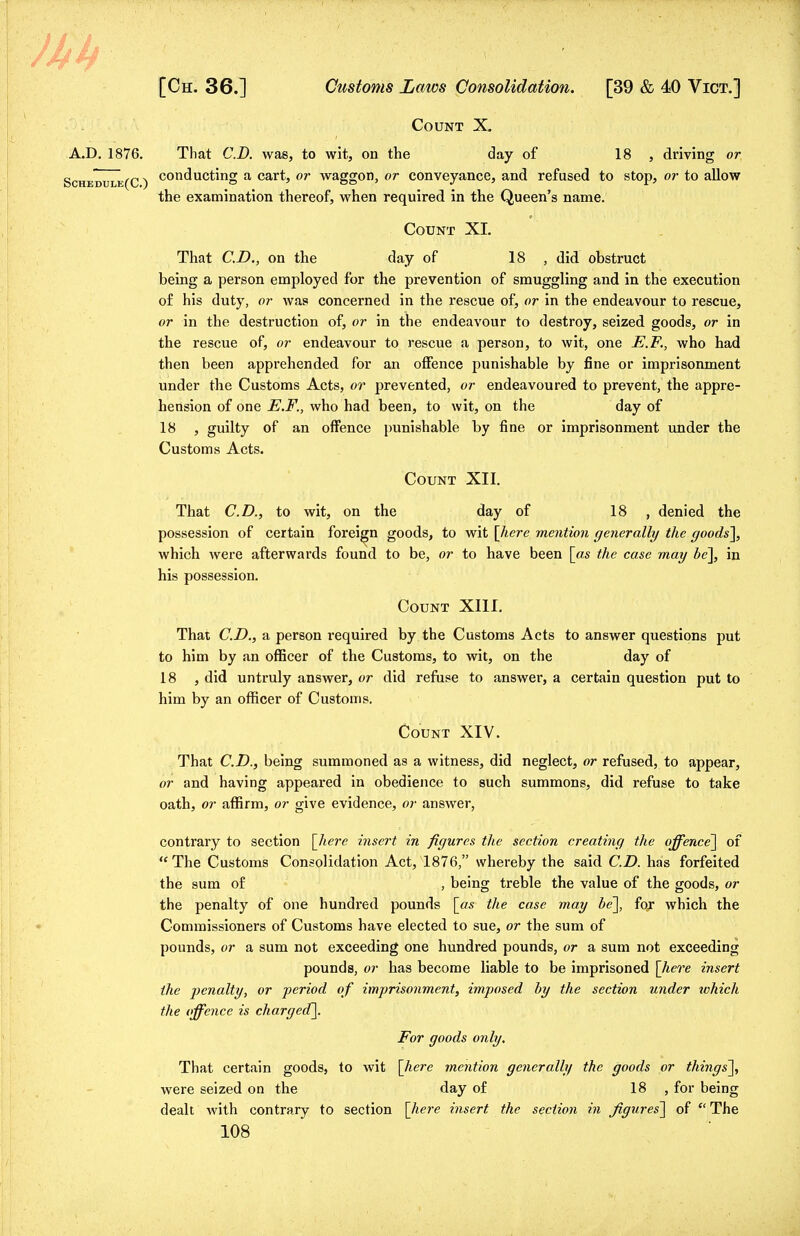 Count X. A.D. 1876. That CD. was, to wit, on the day of 18 , driving or Schedule(C ) conducting a cartj or waggon> or conveyance, and refused to stop, or to allow the examination thereof, when required in the Queen's name. Count XL That CD., on the day of 18 , did obstruct being a person employed for the prevention of smuggling and in the execution of his duty, or was concerned in the rescue of, or in the endeavour to rescue, or in the destruction of, or in the endeavour to destroy, seized goods, or in the rescue of, or endeavour to rescue a person, to wit, one E.F., who had then been apprehended for an offence punishable by fine or imprisonment under the Customs Acts, or prevented, or endeavoured to prevent, the appre- hension of one E.F., who had been, to wit, on the day of 18 , guilty of an offence punishable by fine or imprisonment under the Customs Acts. Count XII. That CD., to wit, on the day of 18 , denied the possession of certain foreign goods, to wit [here mention generally the goods], which Avere afterwards found to be, or to have been [as the case may be], in his possession. Count XIII. That CD., a person required by the Customs Acts to answer questions put to him by an officer of the Customs, to wit, on the day of 18 , did untruly answer, or did refuse to answer, a certain question put to him by an officer of Customs. Count XIV. That CD., being summoned as a witness, did neglect, or refused, to appear, or and having appeared in obedience to such summons, did refuse to take oath, or affirm, or give evidence, or answer, contrary to section [here insert in figures the section creating the offence] of  The Customs Consolidation Act, 1876, whereby the said CD. has forfeited the sum of , being treble the value of the goods, or the penalty of one hundred pounds [as the case may he], foj which the Commissioners of Customs have elected to sue, or the sum of pounds, or a sum not exceeding one hundred pounds, or a sum not exceeding pounds, or has become liable to be imprisoned [here insert the penalty, or period of imprisonment, imposed by the section under ivhich the offence is charged]. For goods only. That certain goods, to wit [here mention generally the goods or things], were seized on the day of 18 , for being dealt with contrary to section [here insert the section in figures] of  The