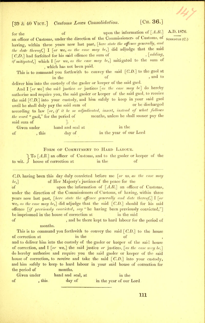 f01. tne of upon the information of [A.B.~\ A.D. 1876. an officer of Customs, under the direction of the Commissioners of Customs, of schedule (C.) having, within three years now last past, [here state the offence generally, and the date thereof,'] I [or we, as the case may be,] did adjudge that the said [CD.] had forfeited for his said offence the sum of , [adding, if mitigated,'] which I [or we, as the case may be,] mitigated to the sum of , which has not been paid. This is to command you forthwith to convey the said [CD.] to the gaol at in the of , and to deliver him into the custody of the gaoler or keeper of the said gaol. And I [or we] the said justice or justices [as the case may be] do hereby authorise and require you, the said gaoler or keeper of the said gaol, to receive the said [CD.] into your custody, and him safely to keep in your said gaol until he shall duly pay the said sum of or be discharged according to law [or, if it be so adjudicated, insert, instead of what follows the word  gaol, for the period of months, unless he shall sooner pay the said sum of ]. Given under hand and seal at in the of , this day of in the year of our Lord Form of Commitment to Hard Labour. 1 To [A.B.] an officer of Customs, and to the gaoler or keeper of the to wit. J house of correction at in the of CD. having been this day duly convicted before me [or us, as the case may be,] of Her Majesty's justices of the peace for the of upon the information of [A.B.] an officer of Customs, under the direction of the Commissioners of Customs, of having, within three years now last past, [here state the offence generally and date thereof,] I [or we, as the case may be,] did adjudge that the said [CD.] should for his said offence [if previously convicted, say  he having been previously convicted,] be imprisoned in the house of correction at in the said of , and be there kept to hard labour for the period of months. This is to command you forthwith to convey the said [CD.] to the house of correction at in the of , and to deliver him into the custody of the gaoler or keeper of the said house of correction, and I [or we,] the said justice or justices, [as the case may be,] do hereby authorise and require you the said gaoler or keeper of the said house of correction, to receive and take the said [CD.] into your custody, and him safely to keep to hard labour in your said house of correction for the period of months. Given under hand and seal, at in the of , this day of in the year of our Lord