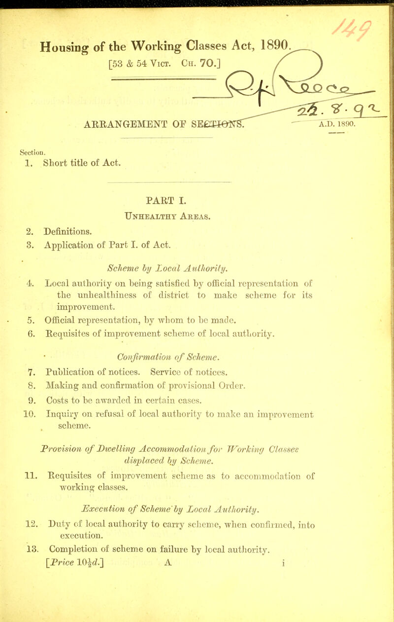 Housing of the Working Classes Act, 1890. [53 & 54 Vict. Oh. 70.] / ARRANGEMENT OE SE, Section. 1. Short title of Act. PART I. Unhealthy Areas. 2. Definitions. 3. Application of Part I. of Act. Scheme by Local Authority. 4i. Local authority on being satisfied by official representation of the unhealthiness of district to make scheme for its improvement. 5. Official representation, by whom to be made. 6. Requisites of improvement scheme of local authority. 7. Publication of notices. Service of notices. 8. Making and confirmation of provisional Order. 9. Costs to be awarded in certain cases. 10. Inquiry on refusal of local authority to make an improvement Provision of Dwelling Accommodation for Working Classes displaced by Scheme. 11. Requisites of improvement scheme as to accommodation of working classes. Execution of Scheme'by Local Authority. 12. Duty of local authority to carry scheme, when confirmed, into execution. 13. Completion of scheme on failure by local authority. Confirmation of Scheme. scheme. [Price lO^rf.] A .!