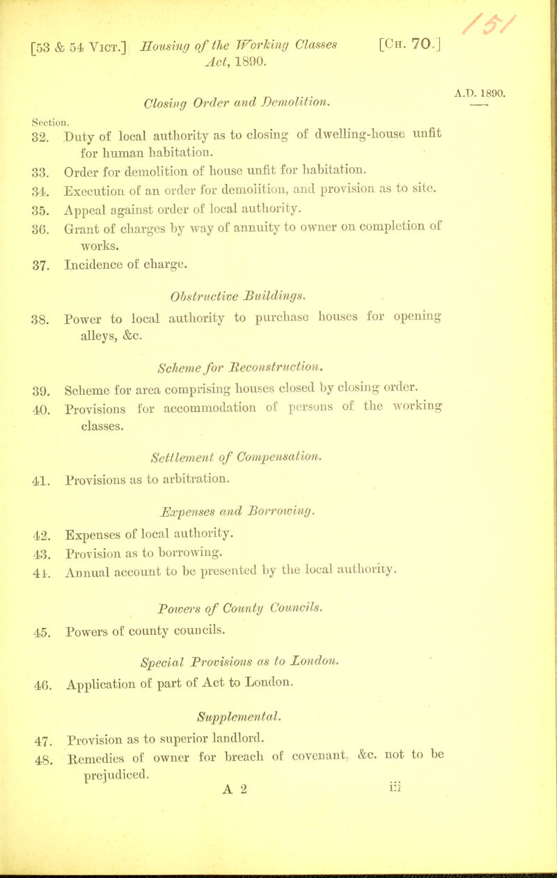 Act, 1890. A.D. 1890. Closing Order and Demolition. —. Section. 32. Duty of local authority as to closing of dwelling-house unfit for human habitation. 33. Order for demolition of house unfit for habitation. 34. Execution of an order for demolition, and provision as to site. 35. Appeal against order of local authority. 36. Grant of charges by way of annuity to owner on completion of works. 37. Incidence of charge. Obstructive Buildings. 38. Power to local authority to purchase houses for opening alleys, &c. Scheme for Reconstruction. 39. Scheme for area comprising houses closed by closing order. 40. Provisions for accommodation of persons of the working classes. Settlement of Compensation. 41. Provisions as to arbitration. Expenses and Borroioing. 42. Expenses of local authority. 43. Provision as to borrowing. 4i. Annual account to be presented by the local authority. Bowers of County Councils. 45. Powers of county councils. Special Brovisions as to London. 46. Application of part of Act to London. Supplemental. 47. Provision as to superior landlord. 48. Remedies of owner for breach of covenant, &c. not to be prejudiced. A 2 in