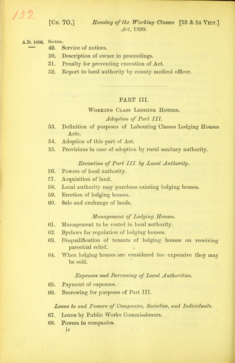 Act, 1890. A.D. 1890. Section. — 49. Service of notices. 50. Description of owner in proceedings. 51. Penalty for preventing execution of Act. 52. Report to local authority by county medical officer. PART III. Working Class Lodging Houses. Adoption of Part III. 53. Definition of purposes of Labouring Classes Lodging Houses Acts. 54. Adoption of this part of Act. 55. Provisions in case of adoption by rural sanitary authority. Execution of Part III. by Local Authority. 56. Powers of local authority. 57. Acquisition of land. 58. Local authority may purchase existing lodging houses. 59. Erection of lodging houses. 60. Sale and exchange of lands. Management of Lodging Houses. 61. Management to be vested in local authority. 62. Byelaws for regulation of lodging houses. 63. Disqualification of tenants of lodging houses on receiving parochial relief. 64. When lodging houses are considered too expensive they may be sold. Expenses and Borrowing of Local Authorities. 65. Payment of expenses. 66. Borrowing for purposes of Part III. Loans to and lowers of Companies, Societies, and Individuals. 67. Loans by Public Works Commissioners. 68. Powers to companies.