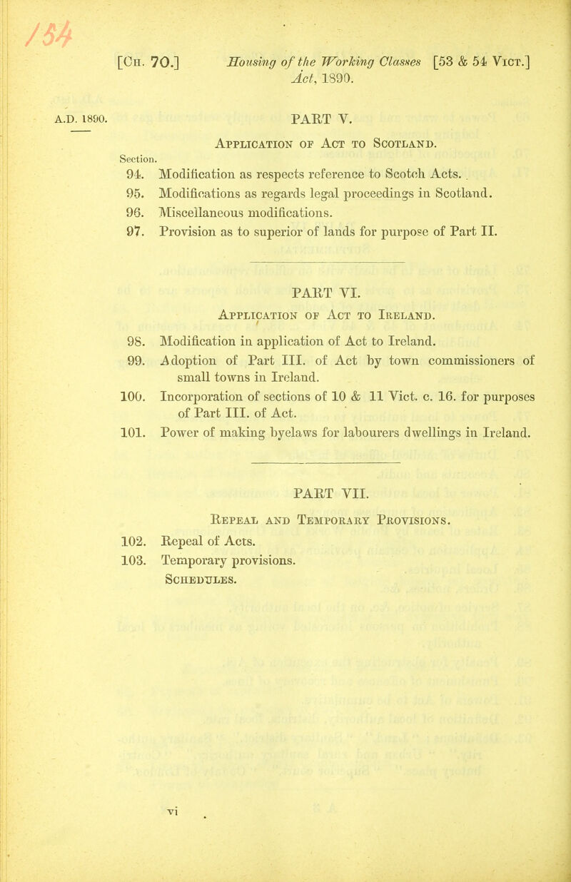 Act, 1890. PART V. Application op Act to Scotland. Modification as respects reference to Scotch Acts. . Modifications as regards legal proceedings in Scotland. Miscellaneous modifications. Provision as to superior of lands for purpose of Part II. PART VI. Application op Act to Ireland. 98. Modification in application of Act to Ireland. 99. Adoption of Part III. of Act by town commissioners of small towns in Ireland. 100. Incorporation of sections of 10 & 11 Vict. c. 16. for purposes of Part III. of Act. 101. Power of making byelaws for labourers dwellings in Ireland. PART VII. Repeal and Temporary Provisions. 102. Repeal of Acts. 103. Temporary provisions. Schedules. . 1890. Section. 94. 95. 96. 97.