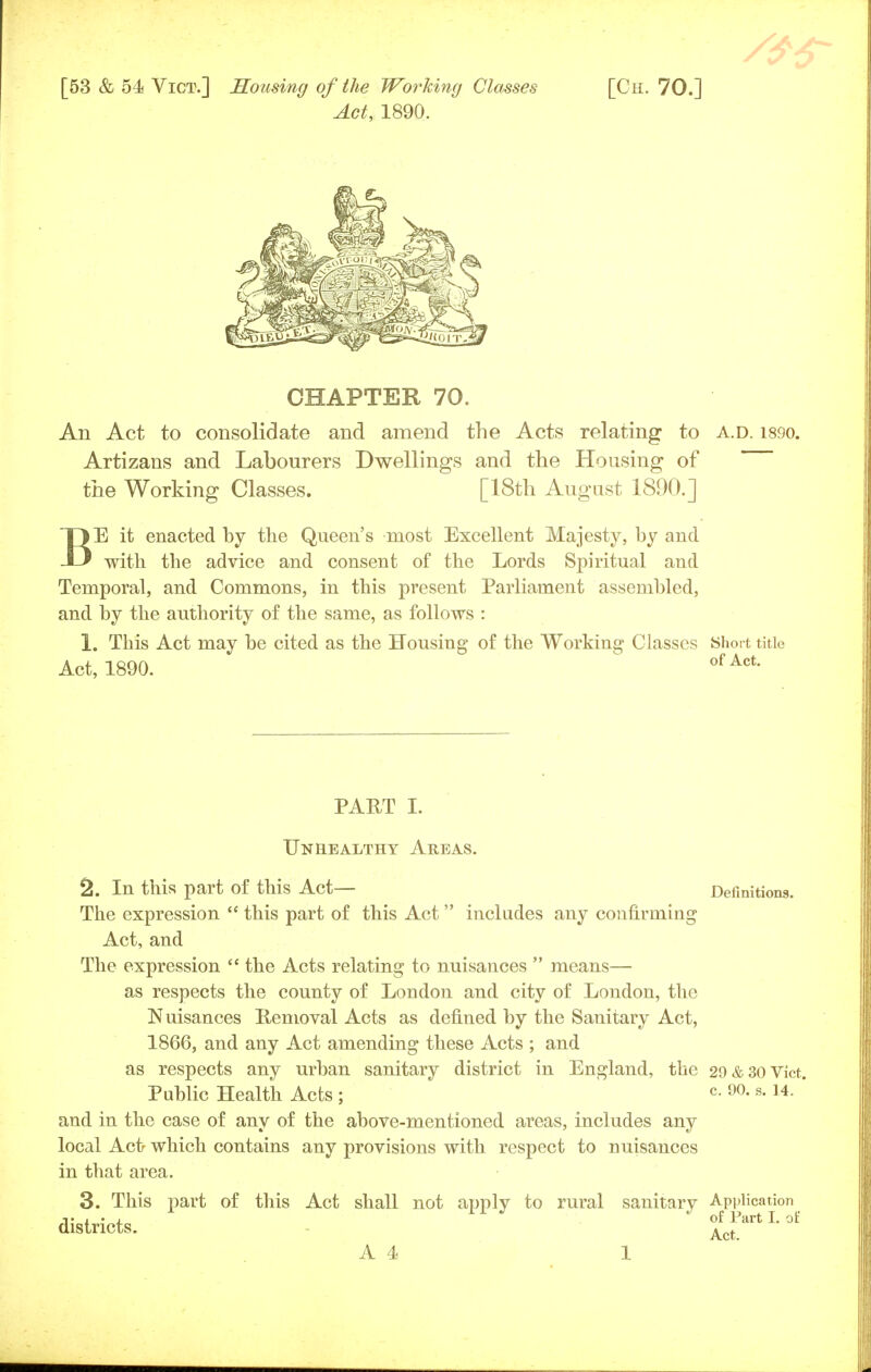 Act, 1890. CHAPTER 70. An Act to consolidate and amend the Acts relating to a.d. isoo. Artizans and Labourers Dwellings and the Housing of the Working Classes. [18th August 1890.] BE it enacted by the Queen's most Excellent Majesty, by and with the advice and consent of the Lords Spiritual and Temporal, and Commons, in this present Parliament assembled, and by the authority of the same, as follows : 1. This Act may be cited as the Housing of the Working Classes Short title Act, 1890. ofAct- PART I. Unhealthy Areas. 2. In this part of this Act— Definitions. The expression  this part of this Act  includes any confirming Act, and The expression  the Acts relating to nuisances  means— as respects the county of London and city of London, the Nuisances Removal Acts as defined by the Sanitary Act, 1866, and any Act amending these Acts ; and as respects any urban sanitary district in England, the 29&30Vict. Public Health Acts ; c- 90-s-14- ' and in the case of any of the above-mentioned areas, includes any local Act- which contains any provisions with respect to nuisances in that area. 3. This part of this Act shall not apply to rural sanitary Application j' i • i of Part I. oi districts. Act