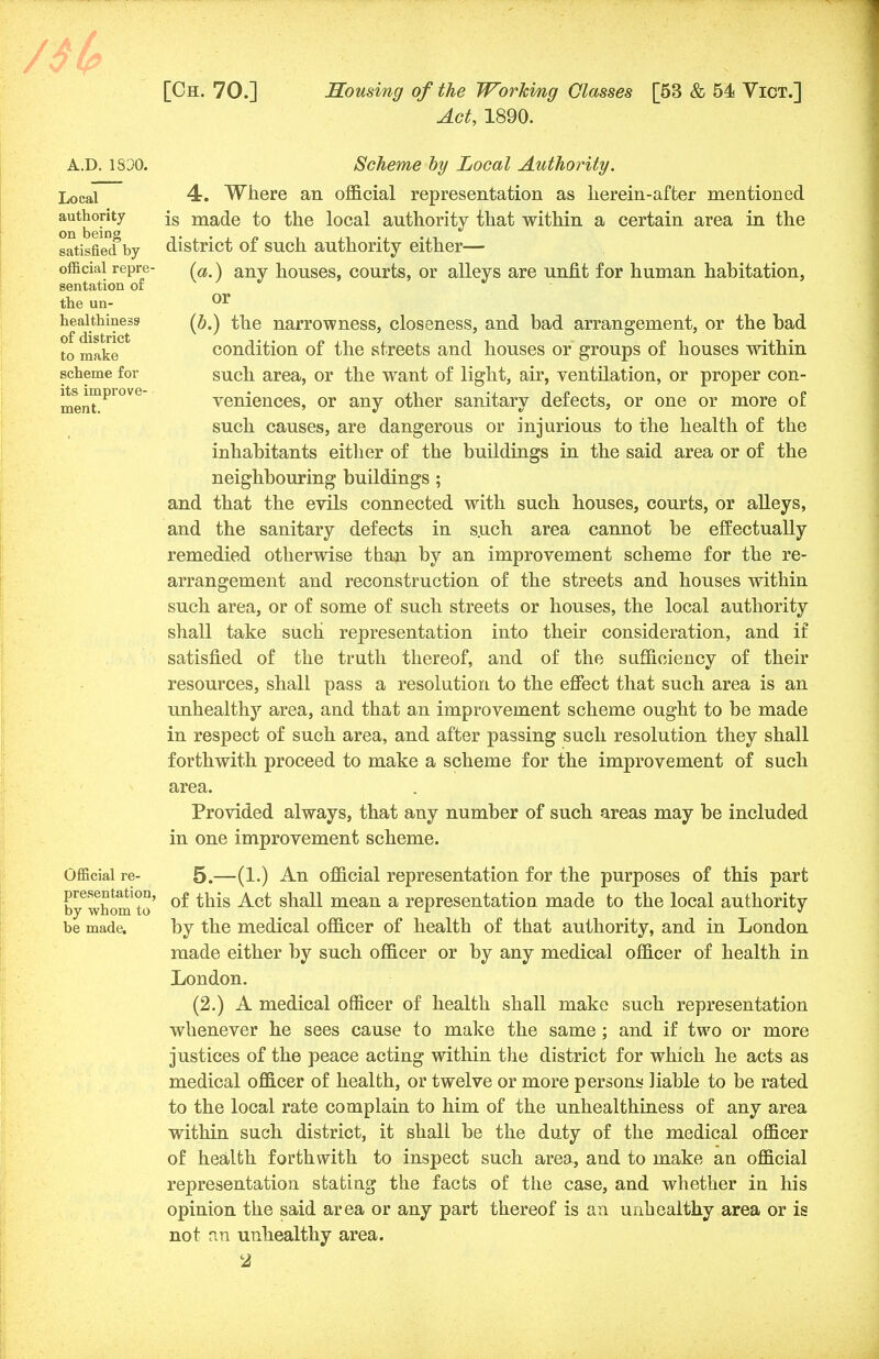 Act, 1890. A.D.1330. Local authority on being satisfied by official repre- sentation of the un- healthiness of district to make scheme for its improve- ment. Official re- presentation, by whom to be made. Scheme by Local Authority. 4. Where an official representation as herein-after mentioned is made to the local authority that within a certain area in the district of such authority either— {a.) any houses, courts, or alleys are unfit for human habitation, or (b.) the narrowness, closeness, and bad arrangement, or the bad condition of the streets and houses or groups of houses within such area, or the want of light, air, ventilation, or proper con- veniences, or any other sanitary defects, or one or more of such causes, are dangerous or injurious to the health of the inhabitants either of the buildings in the said area or of the neighbouring buildings ; and that the evils connected with such houses, courts, or alleys, and the sanitary defects in such area cannot be effectually remedied otherwise than by an improvement scheme for the re- arrangement and reconstruction of the streets and houses within such area, or of some of such streets or houses, the local authority shall take such representation into their consideration, and if satisfied of the truth thereof, and of the sufficiency of their resources, shall pass a resolution to the effect that such area is an unhealthy area, and that an improvement scheme ought to be made in respect of such area, and after passing such resolution they shall forthwith proceed to make a scheme for the improvement of such area. Provided always, that any number of such areas may be included in one improvement scheme. 5. —(1.) An official representation for the purposes of this part of this Act shall mean a representation made to the local authority by the medical officer of health of that authority, and in London made either by such officer or by any medical officer of health in London. (2.) A medical officer of health shall make such representation whenever he sees cause to make the same; and if two or more justices of the peace acting within the district for which he acts as medical officer of health, or twelve or more persons liable to be rated to the local rate complain to him of the unhealthiness of any area within such district, it shall be the duty of the medical officer of health forthwith to inspect such area, and to make an official representation stating the facts of the case, and whether in his opinion the said area or any part thereof is an unhealthy area or is not an unhealthy area.