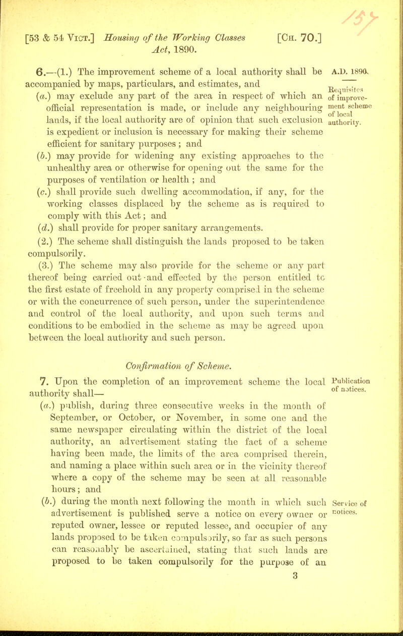 Act, 1890. 6.—(1.) The improvement scheme of a local authority shall be A.D. 1890. accompanied by maps, particulars, and estimates, and R nisites (a.) may exclude any part of the area in respect of which an 0f improve- official representation is made, or include any neighbouring ment scheme lands, if the local authority are of opinion that such exclusion authority. is expedient or inclusion is necessary for making their scheme efficient for sanitary purposes ; and (b.) may provide for widening any existing approaches to the unhealthy area or otherwise for opening out the same for the purposes of ventilation or health ; and (<?.) shall provide such dwelling accommodation, if any, for the working classes displaced by the scheme as is required to comply with this Act; and (d.) shall provide for proper sanitary arrangements. (2.) The scheme shall distinguish the lands proposed to be taken compulsorily. (3.) The scheme may also provide for the scheme or any part thereof being carried out • and effected by the person entitled tc the first estate of freehold in any property comprised in the scheme or with the concurrence of such person, under the superintendence and control of the local authority, and upon such terms and conditions to be embodied in the scheme as may be agreed upon between the local authority and such person. Confirmation of Scheme. 7. Upon the completion of an improvement scheme the local Publication authority shall— of notlces- (a.) publish, during three consecutive weeks in the month of September, or October, or November, in some one and the same newspaper circulating within the district of the local authority, an advertisement stating the fact of a scheme having been made, the limits of the area comprised therein, and naming a place within such area or in the vicinity thereof where a copy of the scheme may be seen at all reasonable hours; and (b.) during the month next following the month in which such Service of advertisement is published serve a notice on every owner or E0tlces- reputed owner, lessee or reputed lessee, and occupier of any lands proposed to be tiken compulsorily, so far as such persons can reasonably be ascertained, stating that such lands are proposed to be taken compulsorily for the purpose of an