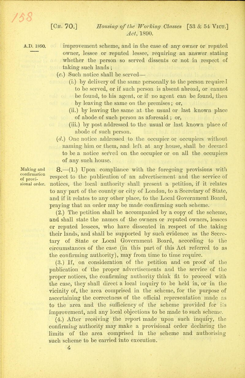Act, 1890. A.D. 1890. improvement scheme, and in the case of any owner or reputed owner, lessee or reputed lessee, requiring an answer stating whether the person so served dissents or not in respect of taking such lands ; (<?.) Such notice shall be served— (i.) by delivery of the same personally to the person required to be served, or if such person is absent abroad, or cannot be found, to his agent, or if no agent can be found, then by leaving the same on the premises; or, (ii.) by leaving the same at the usual or last known place of abode of such person as aforesaid ; or, (iii.) by post addressed to the usual or last known place of abode of such person. (d.) One notice addressed to the occupier or occupiers without naming him or them, and left at any house, shall be deemed to be a notice served on the occupier or on all the occupiers of any such house. Making and 8.—(1.) Upon compliance with the foregoing provisions with of^ovi^10Ii resPe°t to the publication of an advertisement and the service of sional order, notices, the local authority shall present a petition, if it relates to any part of the county or city of London, to a Secretary of State, and if it relates to any other place, to the Local Government Board, praying that an order may be made confirming such scheme. (2.) The petition shall be accompanied by a copy of the scheme, and shall state the names of the owners or reputed owners, lessees or reputed lessees, who have dissented in respect of the taking their lands, and shall be supported by such evidence as the Secre- tary of State or Local Government Board, according to the circumstances of the case (in this part of this Act referred to as the confirming authority), may from time to time require. (3.) If, on consideration of the petition and on proof of the publication of the proper advertisements and the service of the proper notices, the confirming authority think fit to proceed with the case, they shall direct a local inquiry to be held in, or in the vicinity of, the area comprised in the scheme, for the purpose of ascertaining the correctness of the official representation made as to the area and the sufficiency of the scheme provided for its improvement, and any local objections to be made to such scheme. (4.) After receiving the report made upon such inquiry, the confirming authority may make a provisional order declaring the limits of the area comprised in the scheme and authorising such scheme to be carried into execution.