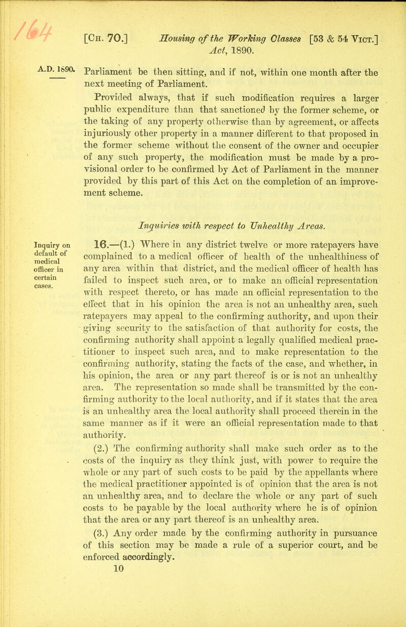 Act, 1890. Parliament be then sitting, and if not, within one month after the next meeting of Parliament. Provided always, that if such modification requires a larger public expenditure than that sanctioned by the former scheme, or the taking of any property otherwise than by agreement, or affects injuriously other property in a manner different to that proposed in the former scheme without the consent of the owner and occupier of any such property, the modification must be made by a pro- visional order to be confirmed by Act of Parliament in the manner provided by this part of this Act on the completion of an improve- ment scheme. Inquiries with respect to Unhealthy Areas. Inquiry on default of medical officer in certain cases. 16.—(1.) Where in any district twelve or more ratepayers have complained to a medical officer of health of the unhealthiness of any area within that district, and the medical officer of health has failed to inspect such area, or to make an official representation with respect thereto, or has made an official representation to the effect that in his opinion the area is not an unhealthy area, such ratepayers may appeal to the confirming authority, and upon their giving security to the satisfaction of tha.t authority for costs, the confirming authority shall appoint a legally qualified medical prac- titioner to inspect such area, and to make representation to the confirming authority, stating the facts of the case, and whether, in his opinion, the area or any part thereof is or is not an unhealthy area. The representation so made shall be transmitted by the con- firming authority to the local authority, and if it states that the area is an unhealthy area the local authority shall proceed therein in the same manner as if it were an official representation made to that authority. (2.) The confirming authority shall make such order as to the costs of the inquiry as they think just, with power to require the whole or any part of such costs to be paid by the appellants where the medical practitioner appointed is of opinion that the area is not an unhealthy area, and to declare the whole or any part of such costs to be payable by the local authority where he is of opinion that the area or any part thereof is an unhealthy area. (3.) Any order made by the confirming authority in pursuance of this section may be made a rule of a superior court, and be enforced accordingly.