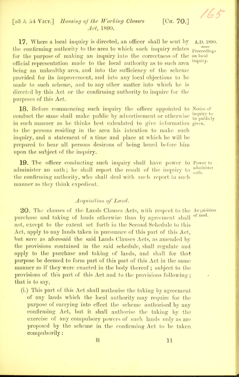 Act, 1890. 17. Where a local inquiry is directed, an officer shall be sent by a.d. 1800. the confirming authority to the area to which such inquiry relates proceedi for the purpose of making an inquiry into the correctness of the on local official representation made to the local authority as to such area m(luuy- being an unhealthy area, and into the sufficiency of the scheme provided for its improvement, and into any local objections to be made to such scheme, and to any other matter into which he is directed by this Act or the confirming authority to inquire for the purposes of this Act. 18. Before commencing such inquiry the officer appointed to Notice of conduct the same shall make public by advertisement or otherwise i'^p^^ in such manner as he thinks best calculated to give information given. to the persons residing in the area his intention to make such inquiry, and a statement of a time and place at which he will be prepared to hear all persons desirous of being heard before him upon the subject of the inquiry. 19. The officer conducting such inquiry shali have power to Power to administer an oath ; he shall report the result of the inquiry to ^t71'nibU' the confirming authority, who shall deal with such report in such manner as they think expedient. Acquis//ion of Laud. 20. The clauses of the Lands Clauses Acts, with respect to the Acquisition purchase and taking of lands otherwise than by agreement shall ot land' not, except to the extent set forth in the Second Schedule to this Act, apply to any lands taken in pursuance of this part of this Act, but save as aforesaid the said Lands Clauses Acts, as amended by the provisions contained in the said schedule, shall regulate and apply to the purchase and taking of lands, and shall for that purpose be deemed to form part of this part of this Act in the same manner as if they were enacted in the body thereof ; subject to the provisions of this part of this Act and to the provisions following; that is to say, (i.) This part of this Act shall authorise the taking by agreement of any lands which the local authority may require for the purpose of carrying into effect the scheme authorised by any confirming Act, but it shall authorise the taking by the exercise of any compulsory powers of such lands only as arc proposed by the scheme in the confirming Act to be taken compulsorily: