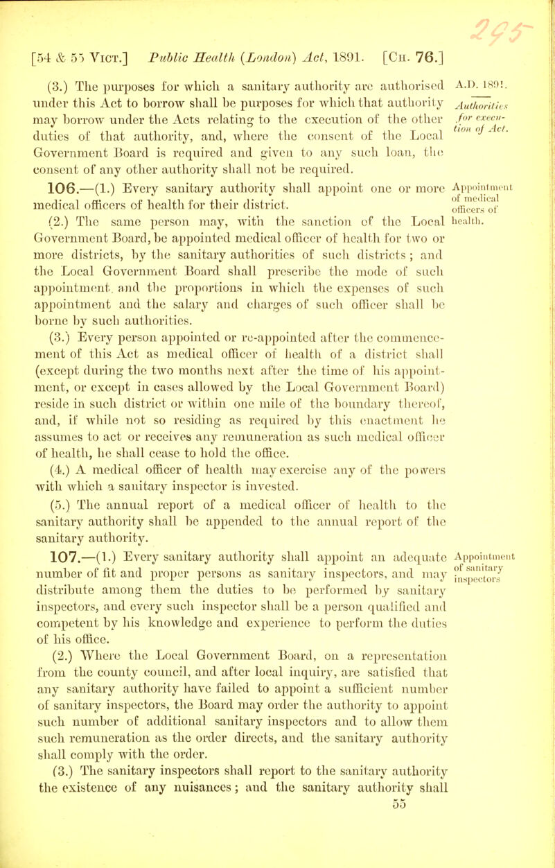 (3.) The purposes for which a sanitary authority are authorised A.D. 1891. under this Act to borrow shall be purposes for which that authority Authorities may borrow under the Acts relating to the execution of the other for exectt- duties of that authority, and, where the consent of the Local twn °^AcL Government Board is required and given to any such loan, the consent of any other authority shall not be required. 106. —(1.) Every sanitary authority shall appoint one or more Appointment medical officers of health for their district. officers of' (2.) The same person may, with the sanction of the Local health. Government Board, be appointed medical officer of health for two or more districts, by the sanitary authorities of such districts ; and the Local Government Board shall prescribe the mode of such appointment, and the proportions in which the expenses of such appointment aud the salary and charges of such officer shall be borne by such authorities. (3.) Every person aj)pointed or re-appointed after the commence- ment of this Act as medical officer of health of a district shall (except during the two months next after the time of his appoint- ment, or except in cases allowed by the Local Government Board) reside in such district or within one mile of the boundary thereof, and, if while not so residing as required by this enactment he assumes to act or receives any remuneration as such medical officer of health, he shall cease to hold the office. (4.) A medical officer of health may exercise any of the powers with which a sanitary inspector is invested. (5.) The annual report of a medical officer of health to the sanitary authority shall be appended to the annual report of the sanitary authority. 107. —(1.) Every sanitary authority shall appoint an adequate Appointment number of fit and proper persons as sanitary inspectors, and may ^^t^J distribute among them the duties to be performed by sanitary inspectors, and every such inspector shall be a person qualified and competent by his knowledge and experience to perform the duties of his office. (2.) Where the Local Government Board, on a representation from the county council, and after local inquiry, are satisfied that any sanitary authority have failed to appoint a sufficient number of sanitary inspectors, the Board may order the authority to appoint such number of additional sanitary inspectors and to allow them such remuneration as the order directs, and the sanitary authority shall comply with the order. (3.) The sanitary inspectors shall report to the sanitary authority the existence of any nuisances; and the sanitary authority shall