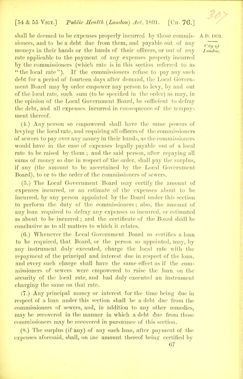 shall be deemed to be expenses properly incurred by those cornmis- A.D. 1891: sioners, and to be a debt due from them, and payable out of any Cityof moneys in their hands or the hands of their officers, or out of any London. rate applicable to the payment of any expenses properly incurred by the commissioners (which rate is in this section referred to as  the local rate). If the commissioners refuse to pay any such debt for a period of fourteen days after demand, the Local Govern- ment Board may by order empower any person to levy, by and out of the local rate, such sum (to be specified in the order) as may, in the opinion of the Local Government Board, be sufficient to defray the debt, and all expenses incurred in consequence of the nonpay- ment thereof. (4.) Any person so empowered shall have the same powers of levying the local rate, and requiring all officers of the commissioners of sewers to pay over any money in their hands, as the commissioners would have in the case of expenses legally payable out of a local rate to be raised by them ; and the said person, after repaying all sums of money so due in respect of the order, shall pay the surplus, if any (the amount to be ascertained by the Local Government Board), to or to the order of the commissioners of sewers. (5.) The Local Government Board may certify the amount of expenses incurred, or an estimate of the expenses about to be incurred, by any person appointed by the Board under this section to perform the duty of the commissioners ; also, the amount of any loan required to defray any expenses so incurred, or estimated as about to be incurred ; and the certificate of the Board shall be conclusive as to all matters to which it relates. (6.) Whenever the Local Government Board so certifies a loan to be required, that Board, or the person so appointed, may, by any instrument duly executed, charge the local rate with the repayment of the principal and interest due in respect of the loan, and every such charge shall have the same effect as if the com- missioners of sewers were empowered to raise the loan on the security of the local rate, and had duly executed an instrument charging the same on that rate. (7.) Any principal money or interest for the time being due in respect of a loan under this section shall be a debt due from the commissioners of sewers, and, in addition to any other remedies, may be recovered in the manner in which a debt due from those commissioners may be recovered in pursuance of this section. (8.) The surplus (if any) of any such loan, after payment of the expenses aforesaid, shall, on the amount thereof being certified by