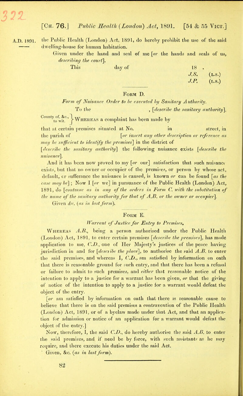 3?1 [Ch. 76.J Public Health (London) Act, 1891. [54 & 55 Vict.] A.D. 1891. xne Public Health (London) Act, 1891, do hereby prohibit the use of the said dwelling-house for human habitation. Given under the hand and seal of me [or the hands and seals of us, describing the court]. This day of 18 . J.S. (l.s.) J.P. (L.S.) Form D. Form of Nuisance Order to be executed by Sanitary Authority. To the , [describe the sanitary authority], C°Untyto0,;uC} Whereas a complaint has been made by that at certain premises situated at No. in street, in the parish of [or insert any other description or reference as may be sufficient to identify the premises] in the district of [describe the sanitary authority] the following nuisance exists [describe the nuisance]. And it has been now proved to my [or our] satisfaction that such nuisanct exists, but that no owner or occupier of the premises, or person by whose act, default, or sufferance the nuisance is caused, is known or can be found [as the case may be] ; Now I [or we] in pursuance of the Public Health (London) Act, 1891, do [continue as in any of the orders in Form C. toith the substitution of the name of the sanitary authority for that of A.B. or the owner or occupier]. Given &c. (as in last form). Form E. Warrant of Justice for Entry to Premises, Whereas A.B., being a person authorised under the Public Health (London) Act, 1891, to enter certain premises [describe the premises], has made application to me, CD., one of Her Majesty's justices of the peace having jurisdiction in and for [describe the place], to authorise the said A.B. to enter the said premises, and whereas I, CD., am satisfied by information on oath that there is reasonable ground for such entry, and that there has been a refusal or failure to admit to such premises, and either that reasonable notice of the intention to apply to a justice for a warrant has been given, or that the giving of notice of the intention to apply to a justice for a warrant Avould defeat the object of the entry. [or am satisfied by information on oath that there is reasonable cause to believe that there is on the said premises a contravention of the Public Health (London) Act, 1891, or of a byelaw made under thai Act, and that an applica- tion for admission or notice of an application for a warrant would defeat, the object of the entry.] Now, therefore, I, the said CD., do hereby authorise the said A.B. to enter the said premises, and if need be by force, with such assistants as he may require, and there execute his duties under the said Act. Given, &c. (as in last form).