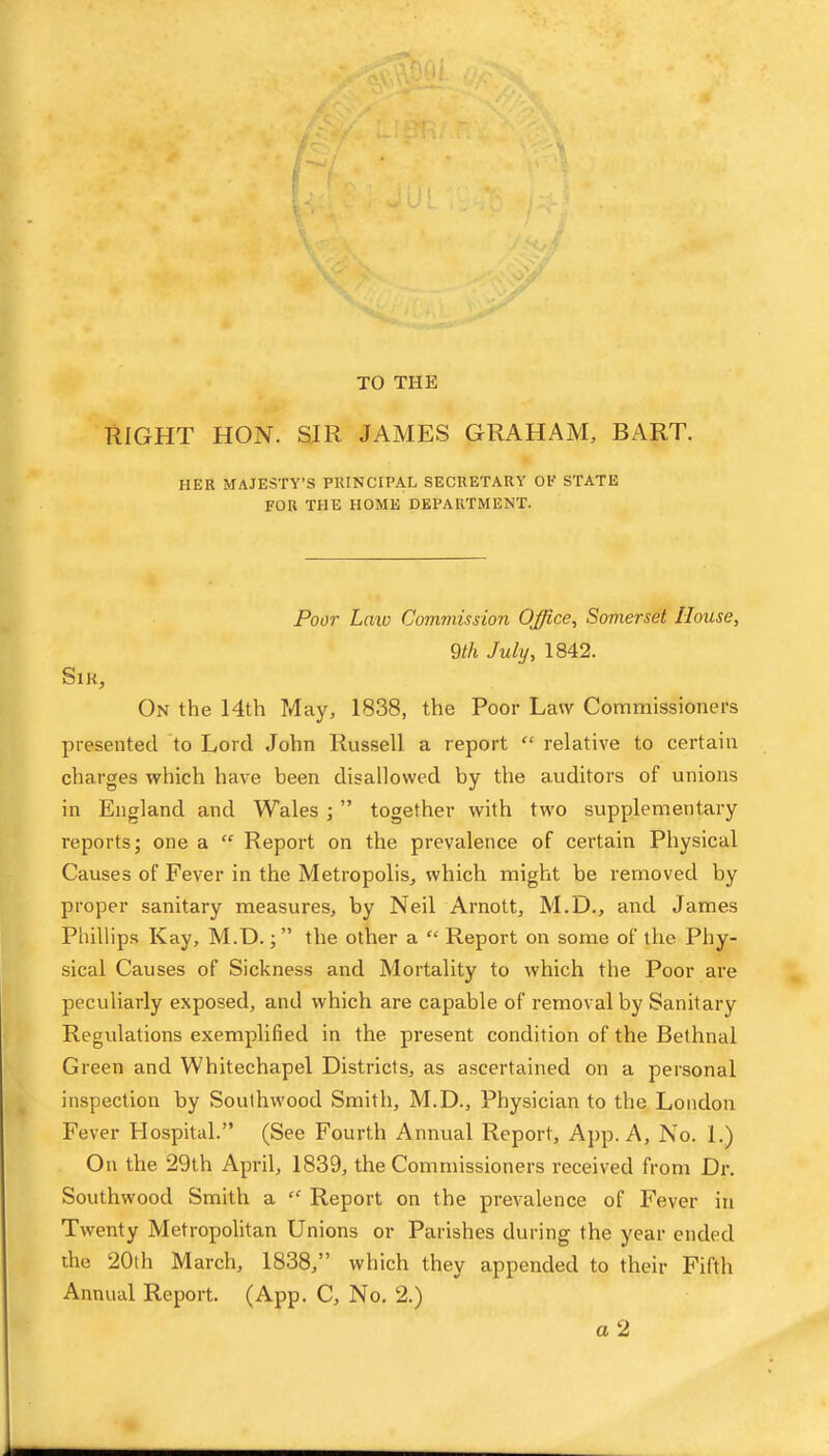 TO THE RIGHT HON. SIR JAMES GRAHAM, BART. HER MAJESTY’S PRINCIPAL SECRETARY OP STATE FOR THE HOME DEPARTMENT. Poor Laxo Commission Office^ Somerset House, 9th July, 1842. SiK, On the 14th May, 1838, the Poor Law Commissioners presented to Lord John Russell a report “ relative to certain charges which have been disallowed by the auditors of unions in England and Wales ; ” together with two supplementary reports; one a “ Report on the prevalence of certain Physical Causes of Fever in the Metropolis, which might be removed by proper sanitary measures, by Neil Arnott, M.D., and James Phillips Kay, M.D.the other a “ Report on some of the Phy- sical Causes of Sickness and Mortality to which the Poor are peculiarly exposed, and which are capable of removal by Sanitary Regulations exemplified in the present condition of the Bethnal Green and Whitechapel Districts, as ascertained on a personal inspection by Southwood Smith, M.D., Physician to the London Fever Hospital.” (See Fourth Annual Report, App. A, No. 1.) On the 29th April, 1839, the Commissioners received from Dr. Southwood Smith a Report on the prevalence of Fever in Twenty Metropolitan Unions or Parishes during the year ended ihe 20th March, 1838,” which they appended to their Fifth Annual Report. (App. C, No. 2.)