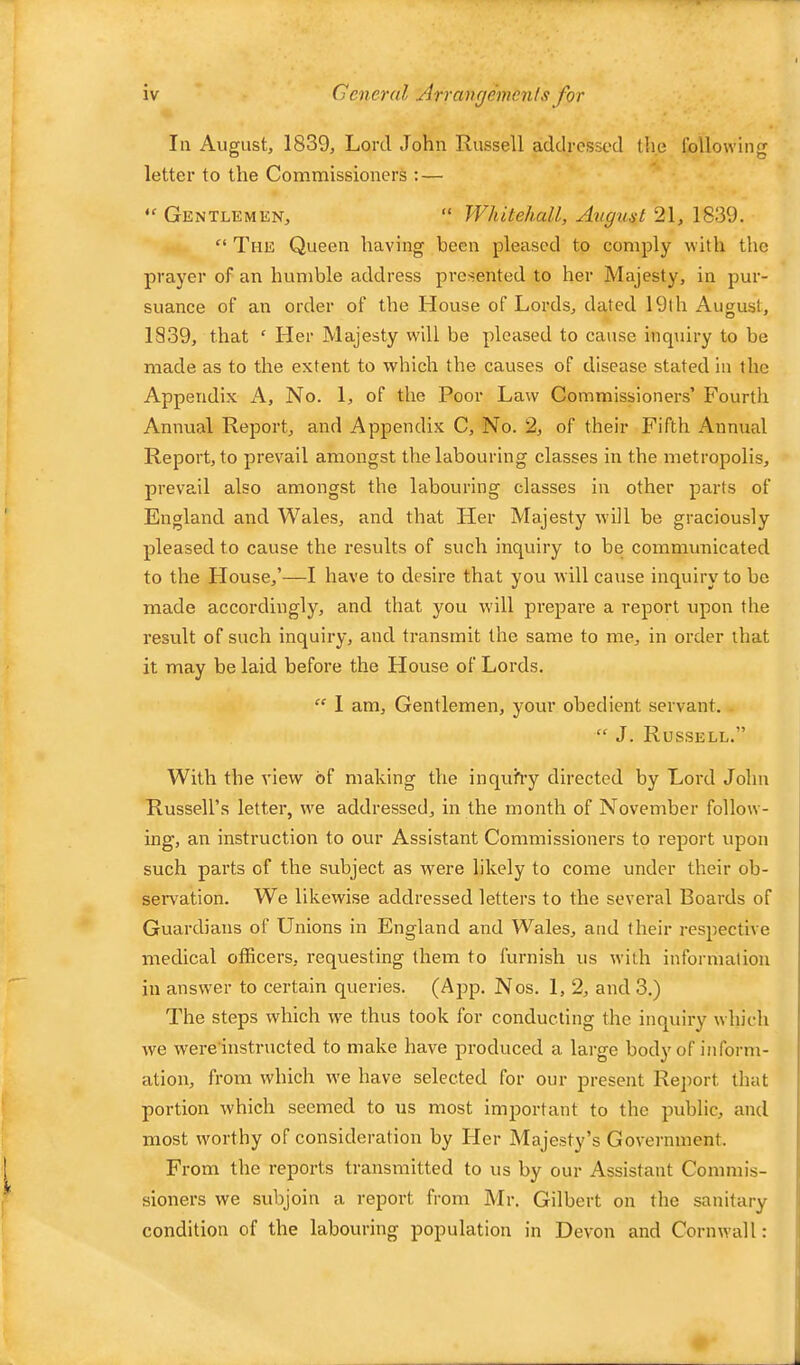 111 August, 1839, Lord John Russell addressed tli.e following letter to the Commissioners ; — “ Gentlemen, “ Whitehall, Avgust 21, 1839. “ The Queen having been pleased to comply with the prayer of an humble address presented to her Majesty, in pur- suance of an order of the House of Lords, dated 19th August, 1839, that ‘ Her Majesty will be pleased to cause inquiry to be made as to the extent to which the causes of disease stated in the Appendix A, No. 1, of the Poor Law Commissioners’ Fourth Annual Report, and Appendix C, No. 2, of their Fifth Annual Report, to prevail amongst the labouring classes in the metropolis, prevail also amongst the labouring classes in other parts of England and Wales, and that Her Majesty will be graciously pleased to cause the results of such inquiry to be communicated to the House,’—1 have to desire that you will cause inquiry to be made accordingly, and that you will prepare a report rqoon the result of such inquiry, and transmit the same to me, in order that it may be laid before the House of Lords. “ 1 am. Gentlemen, your obedient servant. “ J. Russell.” With the view of making the inquh-y directed by Lord John Russell’s letter, we addressed, in the month of November follow- ing, an instruction to our Assistant Commissioners to report upon such parts of the subject as were likely to come under their ob- ser\^ation. We likewise addressed letters to the several Boards of Guardians of Unions in England and Wales, and their respective medical officers, requesting them to furnish us with information in answer to certain queries. (App. Nos. 1, 2, and 3.) The steps which we thus took for conducting the inquiry which we were’instructed to make have produced a large body of inform- ation, from which we have selected for our present Report that portion which seemed to us most important to the public, and most worthy of consideration by Her Majesty’s Government. From the reports transmitted to us by our Assistant Commis- sioners we subjoin a report from Mr. Gilbert on the sanitary condition of the labouring population in Devon and Cornwall: