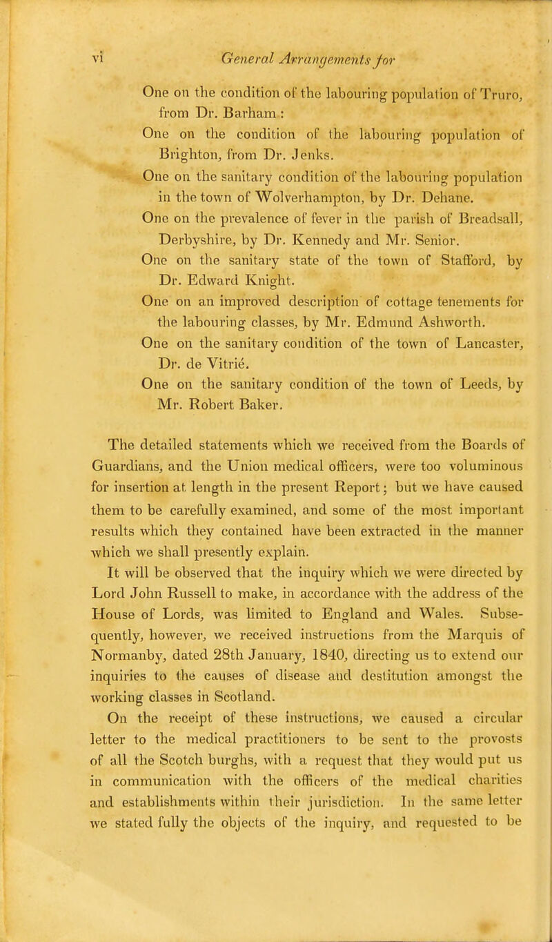 One on the condition ol' the labouring population of Truro, from Dr. Barham: One on the condition of the labouring population of Brighton, from Dr. Jenks. One on the sanitary condition of the labouring population in the town of Wolverhampton, by Dr. Dehane. One on the prevalence of fever in the parish of Brcadsall, Derbyshire, by Dr. Kennedy and Mr. Senior. One on the sanitary state of the town of Stafford, by Dr. Edward Knight. One on an improved description of cottage tenements for the labouring classes, by Mr. Edmund Ashworth. One on the sanitary condition of the town of Lancaster, Di’. de Vitrie. One on the sanitary condition of the town of Leeds, by Mr. Robert Baker. The detailed statements which we received from the Boards of Guardians, and the Union medical officers, were too voluminous for insertion at length in the present Report; but we have caused them to be carefully examined, and some of the most important results which they contained have been extracted in the manner which we shall presently explain. It will be observed that the inquiry which we were directed by Lord John Russell to make, in accordance with the address of the House of Lords, was limited to England and Wales. Subse- quently, however, we received instructions from the Marquis of Normanby, dated 28th January, 1840, directing us to extend our inquiries to the causes of disease and destitution amongst the working classes in Scotland. On the receipt of these instructions, we caused a circidar letter to the medical practitioners to be sent to the provosts of all the Scotch burghs, with a request that they Avould put us in communication with the officers of the medical charities and establishments within their jurisdiction. In the same letter w'e stated fully the objects of the inquiry, and requested to be