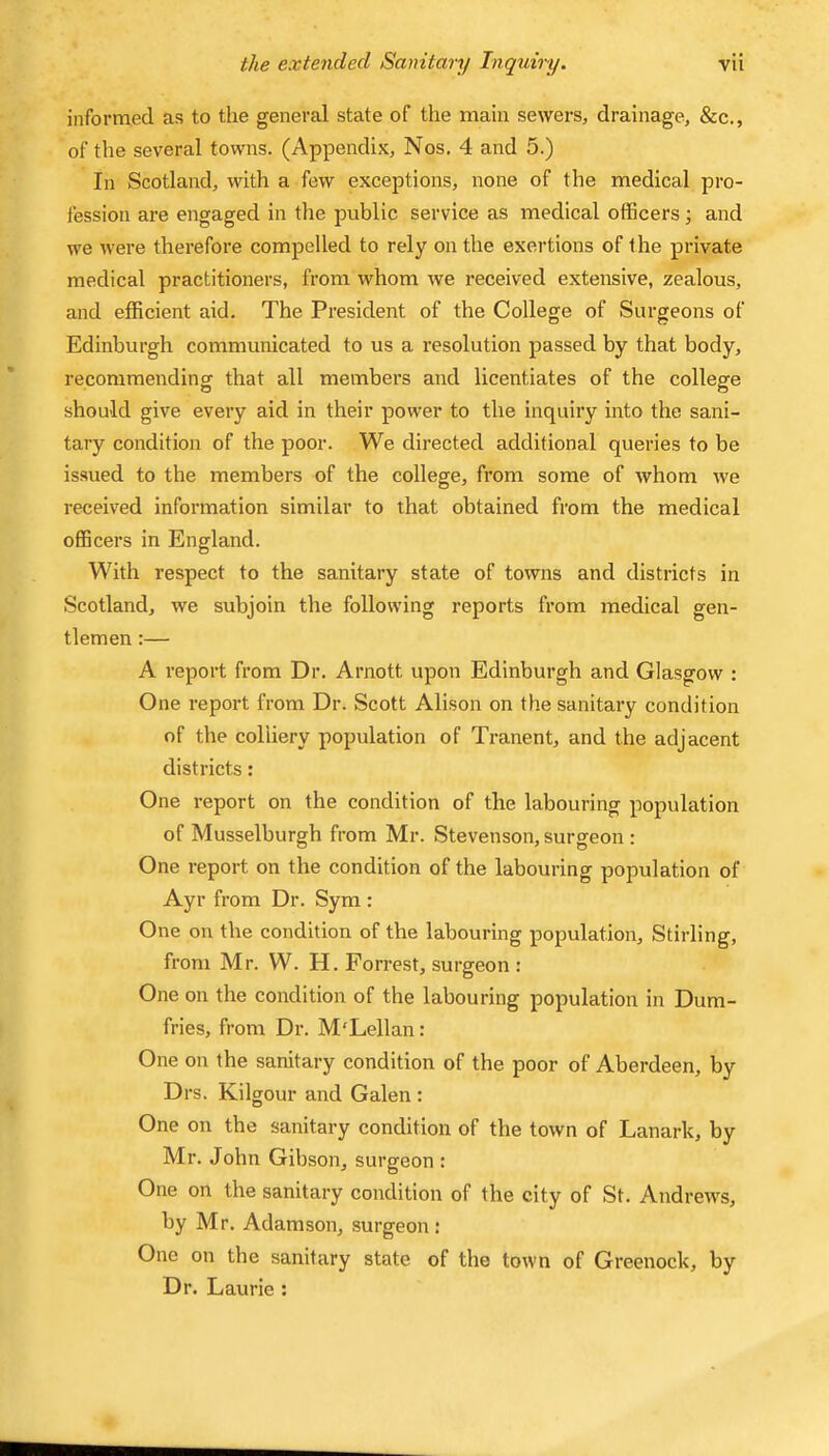 informed as to the general state of the main sewers, drainage, &c., of the several towns. (Appendix, Nos. 4 and 5.) In Scotland, with a few exceptions, none of the medical pro- fession are engaged in the public service as medical officers ; and we were therefore compelled to rely on the exeihions of the private medical practitioners, from whom we received extensive, zealous, and efficient aid. The President of the College of Surgeons of Edinburgh communicated to us a resolution passed by that body, recommending that all members and licentiates of the college should give every aid in their power to the inquiry into the sani- tary condition of the poor. We directed additional queries to be issued to the members of the college, from some of whom we received information similar to that obtained from the medical officers in England. With respect to the sanitary state of towns and districts in Scotland, we subjoin the following reports from medical gen- tlemen :— A report from Dr. Arnott upon Edinburgh and Glasgow : One report from Dr. Scott Alison on the sanitary condition of the colliery population of Tranent, and the adjacent districts: One report on the condition of the labouring population of Musselburgh from Mr. Stevenson, surgeon: One report on the condition of the labouring population of Ayr from Dr. Sym : One on the condition of the labouring population, Stirling, from Mr. W. H. Forrest, surgeon : One on the condition of the labouring population in Dum- fries, from Dr. M'Lellan: One on the sanitary condition of the poor of Aberdeen, by Drs. Kilgour and Galen : One on the sanitary condition of the town of Lanark, by Mr. John Gibson, surgeon : One on the sanitary condition of the city of St. Andrews, by Mr. Adamson, surgeon : One on the sanitary state of the town of Greenock, by Dr. Laurie :