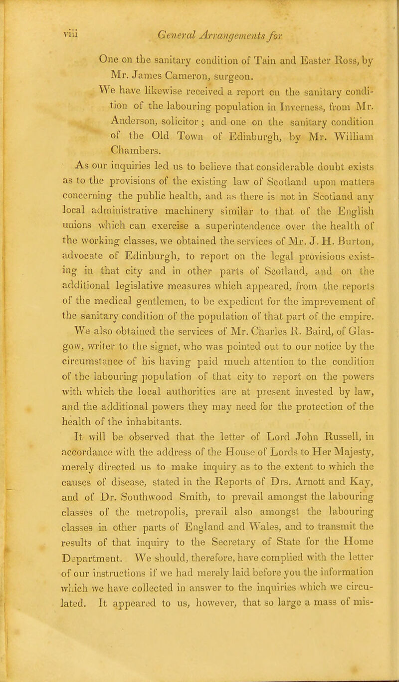 One on the sanitary condition of Tain and Easter Ross, by Mr. James Cameron, surgeon. We have likewise received a report on the sanitary condi- tion of the labouring population in Inverness, from Mr. Anderson, solicitor; and one on the sanitary condition of the Old Town of Edinburgh, by Mr. William Chambers. As our inquiries led us to believe that considerable doubt exists as to the provisions of the existing law of Scotland upon matters concerning the public health, and as there is not in Scotland any local administrative machinery similar to that of the English unions which can exercise a superintendence over the health of the working classes, we obtained the services of Mr. J. H. Burton, advocate of Edinburgh, to report on the legal provisions exist- ing in that city and in other parts of Scotland, and on the additional legislative measures which appeared, from the reports of the medical gentlemen, to be expedient for the improvement of the sanitary condition of the population of that part of the empire. We also obtained the services of Mr. Charles R. Baird, of Glas- gow, writer to tlie signet, who was pointed out to our notice by the circumstance of his having paid much attention to the condition of the labouring ])opulatIon of that city to repoi’t on the powers with which the local authorities are at piesent invested by law, and the additional powers they may need for the protection of the health of the inhabitants. It will be observed that the letter of Lord John Russell, in accordance with the address of the House of Lords to Her Majesty, merely directed us to make inquiry as to the extent to which the causes of disease, stated in the Reports of Drs. Arnott and Kay, and of Dr. Southwood Smith, to prevail amongst the labouring classes of the metropolis, prevail also amongst the labouring classes in other parts of England and Wales, and to transmit the results of that inquiry to the Secretary of State for the Home Department. We should, therefore, have complied with the letter of our Instructions if we had merely laid before you the Information wl.ich we have collected in answer to the inquiries which we circu- lated. It appeared to us, however, that so large a mass of mis-