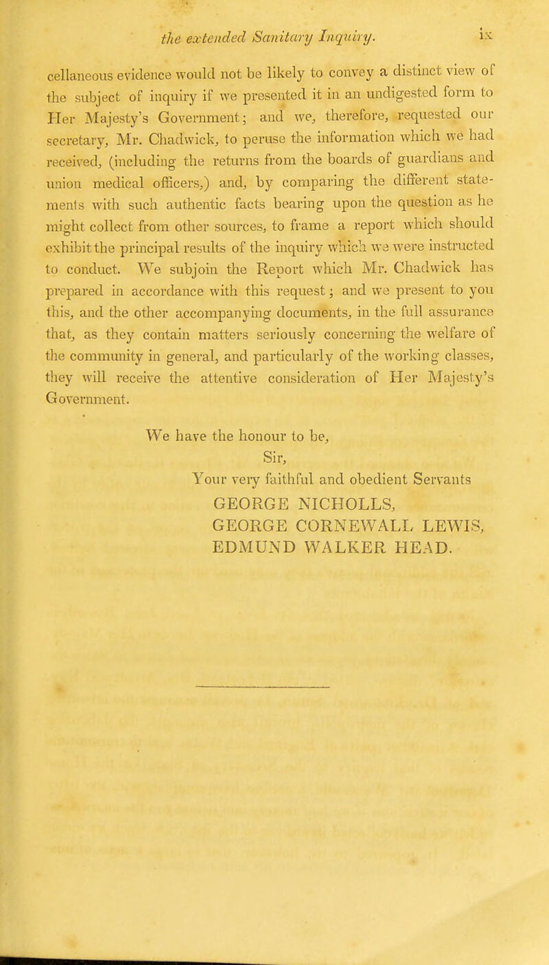 cellaneous evidence would not be likely to convey a distinct view of the subject of inquiry if we presented it in an undigested form to Her Majesty’s Government; and we, therefore, requested our secretary, Mr. Chadwick, to peruse the information which we had received, (including the returns from the boards of guardians and union medical officers,) and, by comparing the diffei’ent state- ments with such authentic facts bearing upon the question as he might collect from other sources, to frame a report which should exhibit the principal results of the inquiry which we were instructed to conduct. We subjoin the Report which Mr. Chadwick has prepared in accordance with this request; and we present to you this, and the other accompanying documents, in the full assurance that, as they contain matters seriously concerning the welfare of the community in general, and particularly of the working classes, they will receive the attentive consideration of Her Majesty’s Government. We have the honour to be. Sir, Your veiy faithful and obedient Servants GEORGE NICHOLES, GEORGE CORNEWALL LEWIS, EDMUND WALKER HEAD.