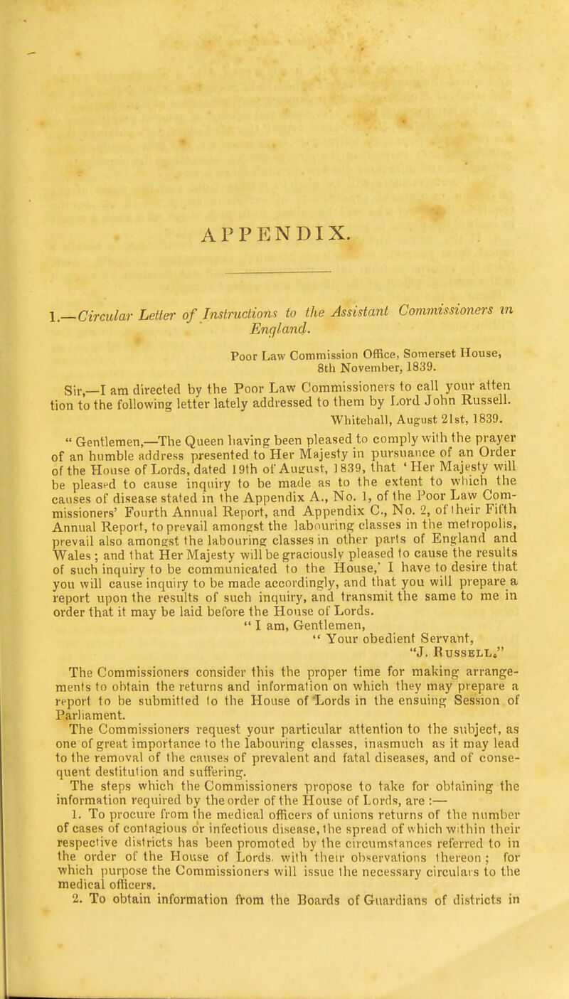 appendix. Circular Letter of Instructions to the Assistant Commissioners m England. Poor Law Commission Office, Somerset House, 8tli November, 1839. Sir,—I am directed by the Poor Law Commissioners to call your atten tion to the following letter lately addressed to them by Lord John Russell. Whitehall, August 21st, 1839. “ Gentlemen,—The Queen having been pleased to comply with the prayer of an humble address presented to Her Majesty in pursuance of an Order of the House of Lords, dated 19th of August, 1839, that ‘Her Majesty wdl be pleased to cause inquiry to be made as to the extent to which the causes of disease stated in the Appendix A., No. 1, of the Poor Law Com- missioners’ Fourth Annual Report, and Appendix C., No. 2, of their Filth Annual Report, to prevail amongst the labouring classes in the metropolis, prevail also amongst the labouring classes in other parts of England and Wales; and that Her Majesty will be graciously pleased to cause the results of such inquiry to be communicated to the House,’ I have to desire that you will cause inquiry to be made accordingly, and that you will prepare a report upon the results of such inquiry, and transmit the same to me in order that it may be laid before the House of Lords. “ I am, Gentlemen, “ Your obedient Servant, “J. RusselLs” The Commissioners consider this the proper time for making arrange- ments to obtain the returns and information on which they may prepare a report to be submitted to the House of “Lords in the ensuing Session of Parliament. The Commissioners request your particular attention to the subject, as one of great importance to the labouring classes, inasmuch as it may lead to the removal of the causes of prevalent and fatal diseases, and of conse- quent destitution and suffering. The steps which the Commissioners propose to take for oblaining the information required by the order of the House of Lords, are :— 1. To procure from the medical officers of unions returns of the number of cases of contagious o‘r infectious disease, the spread of which within their respective districts has been promoted by the circumstances referred to in the order of the House of Lords, with their observations thereon ; for which purpose the Commissioners will issue the necessary circulais to the medical officers. 2. To obtain information from the Hoards of Guardians of districts in