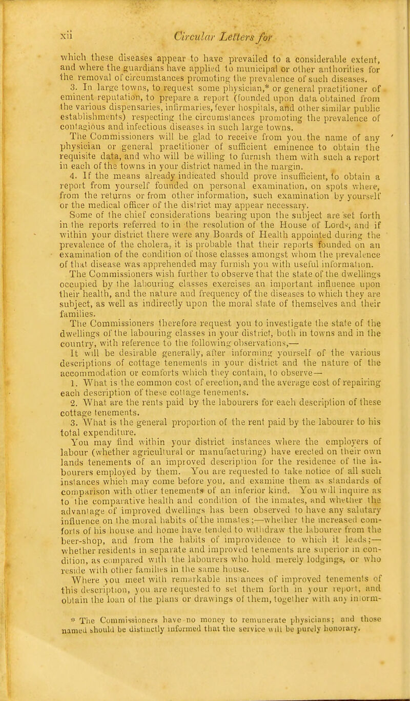 X'i Circular Let'lers for which these diseases appear to have prevailed to a considerable extent, and where the guardians have applied to municij)al or other antliorities for the removal of circumstances promoting tlie prevalence of such diseases. 3. In large towns, to request some ph) sician,* or general praclilioner of eminent reputation, to pre))are a report (founded upon data obtained from the various dispensaries, inlirmaries, fever hospitals, and other similar public establishments) respecting the circumstances promoting the prevalence of contagious and infectious diseases in such large towns. The Commissioners will be glad to receive from you the name of any physician or general practitioner of sufficient eminence to obtain the requisite data, and who will be willing to furnish them with such a report in each of the towns in your district named in the margin. 4. If the means already indicated should prove insufficient, to obtain a report from yourself founded on personal examination, on spots where, from the returns or from other information, such examination by yourself or the medical officer of the district may appear necessary. Some of the chief considerations bearing upon the subject are set forth in the reports referred to in the resolution of the House of Lords and if within your district there were any Boards of Health appointed during the prevalence of the cholera, it is probable that their reports founded on an examination of the condition of those classes amongst whom the prevalence of that disease was apprehended may furnish you with useful information. The Commissioners wish further to observe that the state of the dwellings occupied by the labouring classes exercises an important influence upon their health, and the nature and frequency of the diseases to which they are subject, as well as indirectly upon the moral state of themselves and their families. The Commissioners therefore request you to investigate the state of the dwellings of the labouring classes in your district, both in towns and in the country, with reference to the following observations,— It will he desirable generally, after informing yourself of the various descriptions of cottage tenements in your district and the nature of the accommodation or comforts w'hich they contain, to observe— 1. What is the common cost of erection, and the average cost of repairing each description of these cottage tenements. 2. What are the rents paid by the labourers for each description of these cottage tenements. 3. What is the general proportion of the rent paid by the labourer to his total expenditure. You may find within your district instances where the employers of labour (whether agricultural or manufacturing) have erected on their own lands tenements of an improved description for the residence of the la- bourers employed by them. You are requested to take notice of all such instances which may come before you. and examine them as standards of cornpari.son with other tenements of an inferior kind. You wdl inquire as to the comparative health and condition of the inmates, and whether the advantage of improved dwellings has been observed to have any salutary influence on the moral habits of the inmates;—whether the increased com- forts of his house and home have tended to withdraw the labourer from the beer-shop, and from the habits of improvidence to which it leads;— whether residents in separate and improved tenements are superior in con- dition, as compared with the labourers who hold merely lodgings, or who reside with other families in the same house. Where you meet with remarkable msiances of improved tenements of this description, you are requested to set them forth in your report, and obtain the loan ol the plans or drawings of them, together with any iniorm- * Tlie Commissioners have no money to remunerate physicians; and those named should be distinctly uiforraed that the service will be puredy honorary.