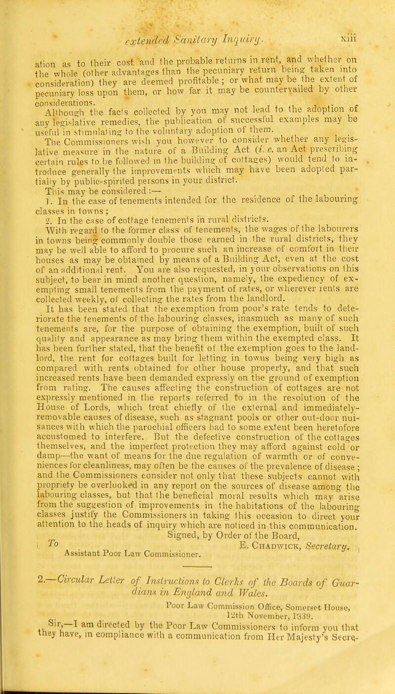 ation as to their cost anti the probable returns in rent, and whether on the whole (other advantages than the pecuniary return beins: taken into consideration) they are deemed profitable ; or what may be the exten of pecuniary loss upon them, or how far it may be countervailed by othei considerations. 1 ,■ c Alihoinrh the fads collected by you may not lead to the adoption of any lesrislative remedies, the putilication ot successful examples may be useful in stimnlaline; to the voluntary' adoption of them. The Commissioners wish you however to consider whether any legis- lative measure in the nature of a Building Act (i. e. an Act presciibing certain rules to be followed in the buildine: of cottages) would tend to in- troduce generally the improvements which may have been adopted par- tially by public-spirited persons in your district. This may be considered ;— 1. In the case of tenements intended for the residence of the labouring classes in towns ; 2. In the case of cottage tenements in rural districts. With regard to the former class of tenements, the wages of the labourers in towns being commonly double those earned in the rural districts, they may be well able to afford to procure such an increase of comfort in their houses as may be obtained by means of a Building Act, even at the cost of an additional rent. You are also requested, in your observations on this subject, to bear in mind another question, namely, the expediency of ex- empting small tenements from the payment of rates, or wherever rents are collected weekly, of collecting the rates from the landlord. It has been stated that the exemption from poor’s rate tends to dete- riorate the tenements of the labouring classes, inasmuch as many of such tenements are, for the purpose of obtaining the exemption, built of such quality and appearance as may bring them within the exempted class. It has been further stated, that the benefit of the exemption goes to the land- lord, the rent for cottages built for letting in towns being very high as compared with rents obtained for other house property, and that such increased rents have been demanded expressly on the ground of exemption from rating. The causes affecting the construction of cottages are not expressly mentioned in the reports referred to in the resolution of the House of Lords, which treat chiefly of I he external and immediately- removable causes of disease, such as stagnant pools or other out-door nui- sances with which the parochial officers had to some extent been heretofore accustomed to interfere. But the defective construction of the cottages themselves, and the imperfect protection they may afford against cold or damp—the want of means for the due regulation of warmth or of conve- niences for cleanliness, may often be the causes of the prevalence of disease ; and the Commissioners consider not only that these subjects cannot with propriety be overlooked in any report on the sources of disease among the labouring classes, but that the beneficial moral results which may arise from the suggestion of improvements in the habitations of the labouring classes justify the Commissioners in taking this occasion to direct your attention to the heads of inquiry which are noticed in this communication. Signed, by Order of the Board, I 1° E. Chadwick, Secretary. , Assistant Poor I.aiv Commissioner. 2.—Circular Letter of Instructions to Clerks of the Boards of Guar- dians in Enyland and Wales. Sir,—I they have Poor Law Commission Oflice, Somerset House, 12th November, 1339. am directed by the Poor Law Commissioners to inform you that , in compliance with a communication from Her Majesty’s Seerq-