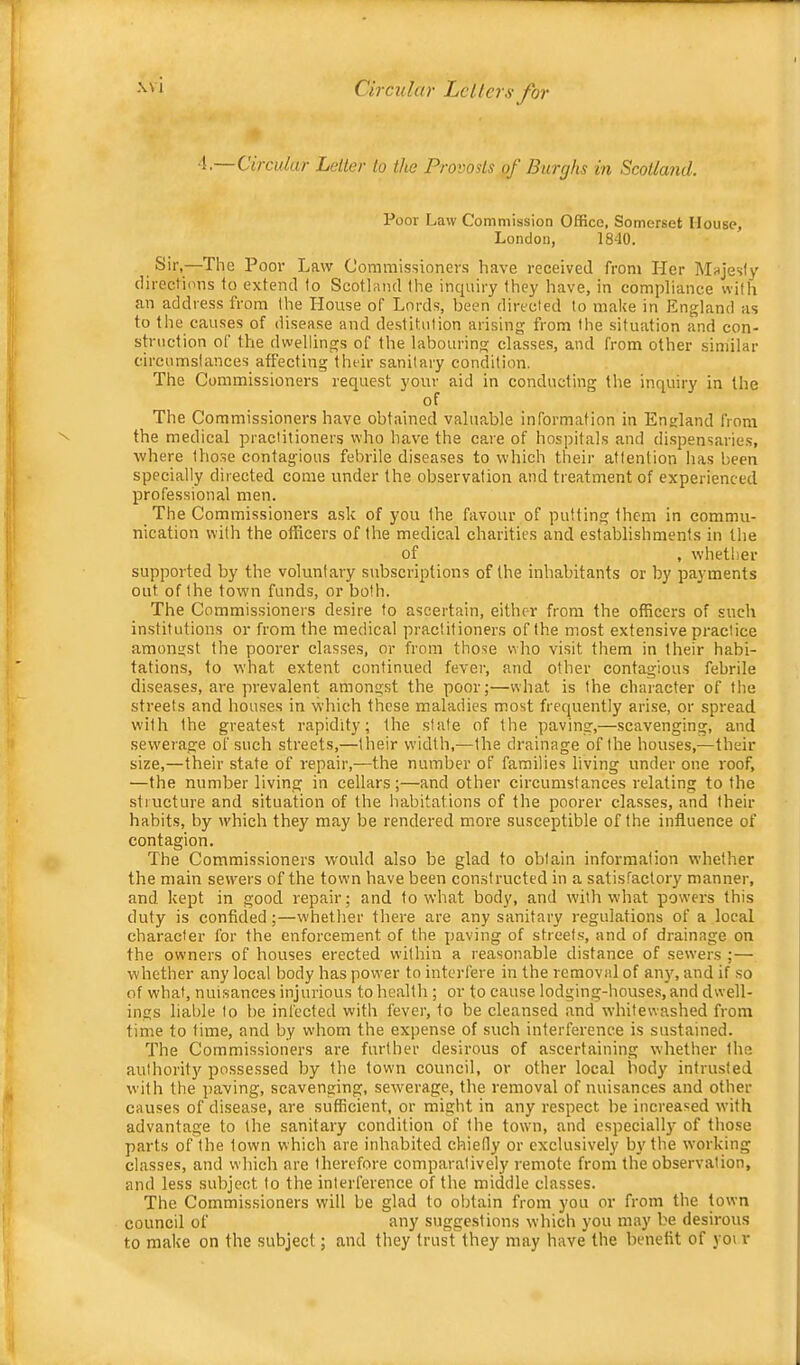 Circular Letter to the Provosts of Burghs in Scotland. Poor Law Commission Office, Somerset House, London, 1840. Sir,—The Poor Law Commissioner.s have received from Her Majesty directions to extend to Scotland the inquiry they have, in compliance with an address from the House of Lords, been directed to make in England as to the causes of disease and destitution arising from the situation and con- struction of the dwellings of the labouring classes, and from other similar circumstances affecting their sanitary condition. The Commissioners request your aid in conducting the inquiry in the of The Commissioners have obt.ained valuable information in England from the medical practitioners who have the care of hospitals and di.spensaries, where those contagious febrile diseases to which their attention has been specially directed come under the observation and treatment of experienced professional men. The Commissioners ask of you the favour of putting them in commu- nication with the officers of the medical charities and establishments in the of , whether supported by the voluntary subscriptions of the inhabitants or by payments out of the town funds, or both. The Commissioners desire to ascertain, either from the officers of such institutions or from the medical practitioners of the most extensive practice amongst the poorer classes, or from those who visit them in their habi- tations, to what extent continued fever, and other contagious febrile diseases, are prevalent amongst the poor;—what is the character of the streets and houses in which these maladies most frequently arise, or spread with the greatest rapidity; the state of the paving,—scavenging, and sewerage of such streets,—their width,—the drainage of the houses,—their size,—their state of repair,—the number of families living under one roof, —the number living in cellars;—and other circumstances relating to the structure and situation of the habitations of the poorer classes, and their habits, by which they may be rendered more susceptible of the influence of contagion. The Commissioners would also be glad to obtain information whether the main sewers of the town have been constructed in a satisfactory manner, and kept in good repair; and to what body, and with what powers this duty is confided;—whether there are any sanitary regulations of a local character for the enforcement of the paving of streets, and of drainage on the owners of houses erected within a reasonable distance of sewers ;— whether any local body has power to interfere in the removal of any, and if so of what, nuisances injurious to health ; or to cause lodging-houses, and dwell- ings liable to be infected with fever, to be cleansed .and whitewashed from time to time, and by whom the expense of such interference is sustained. The Commissioners are further desirous of ascertaining whether the authority possessed by the town council, or other local body intrusted with the paving, scavenging, sewerage, the removal of nuisances and other causes of disease, are sufficient, or might in any respect be increased with advantage to the sanitary condition of the town, and especially of those parts of the town which are inhabited chiedy or exclusively by the working classes, and which are therefore comparatively remote from the observation, and less subject to the interference of the middle classes. The Commissioners will be glad to obtain from you or from the town council of any suggestions which you may be desirous to make on the subject; and they trust they may have the benefit of yoi r