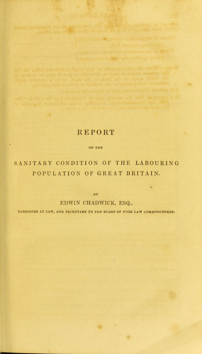 REPORT ON THE SANITARY CONDITION OF THE LABOURING POPULATION OF GREAT BRITAIN. EDWIN CHADWICK, ESQ., BARRISTER AT LAW, AND SECRETARY TO THE BOARD OF POOR I.AW COMMISSIONERS.