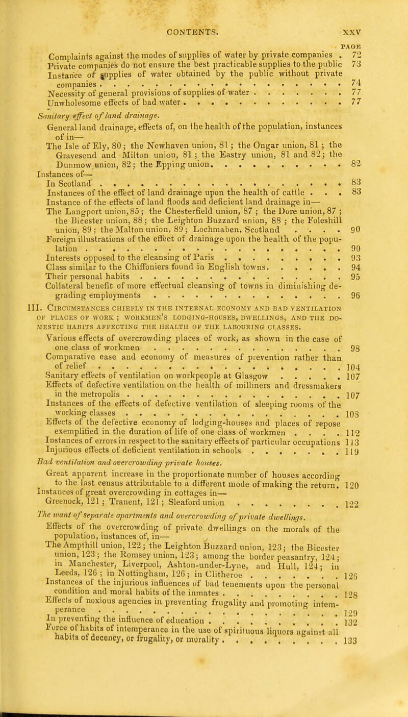 PAOE Complainis against the modes of supplies of water by private companies . 72 Private companies do not ensure the best practicable supplies to the public 73 Instance of jupplies of water obtained by tbe public without private companies 74 Necessity of general provisions of supplies of water 77 Unwholesome effects of bad water 77 Smitary fffeci of land drainage. General land drainage, effects of, on the health of the population, instances of in— The Isle of Ely, 80; the Newhaven union, 81; the Ongar union, 81 ; the Gravesend and Milton union, 81; the Eastry union, 81 and 82; the Dunmow union, 82; the Epping union 82 Instances of— In Scotland Instances of the effect of land drainage upon the health of cattle ... 83 Instance of the effects' of land floods and deficient land drainage in— The Langport union, 85 ; the Chesterfield union, 87 ; the Bore union, 87 ; the Uicester union, 88; the Leighton Buzzard union, 88 ; the Eoleshill union, 89 ; the Malton union, 89 ; Lochmaben, Scotland .... 90 Foreign illustrations of the effect of drainage upon the health of the popu- lation 90 Interests opposed to the cleansing of Paris 93 Class similar to the Chiffoniers found in English towns 94 Their personal habits 95 Collateral benefit of more effectual cleansing of towns in diminishing de- grading employments 96 111. Circumstances chiefly in the internal economy and bad ventilation OF PLACES OF WORK ; WORKMEN’S LODGING-HOUSES, DWELLINGS, AND THE DO- MESTIC HABITS AFFECTING THE HEALTH OF THE LABOURING CLASSES. Various effects of overcrowding places of work, as shown in the case of one class of workmen 93 Comparative ease and economy of measures of prevention rather than of relief ]Q4 Sanitary effects of ventilation on workpeople at Glasgow 107 Effects of defective ventilation on the health of milliners and dressmakers in the metropolis ]07 Instances of the effects of defective ventilation of sleeping rooms of the working classes 103 Effects of the defective economy of lodging-houses and places of repose exemplified in the duration of life of one class of workmen . . . .112 Instances of errors in respect to the sanitary effects of particular occupations 113 Injurious effects of deficient ventilation in schools 119 Rad ventilation and overcrowding private houses. Great apparent increase in the proportionate number of houses according to the last census attributable to a different mode of making the return. 120 Instances of great overcrowding in cottages in— Greenock, 121; Tranent, 121 ; Sleaford union The want of separate apartments and overcrowding of private dwellings. Eff'ects of the overcrowding of private dwellings on the morals of the population, instances of, in— The Ampthill union, 122; the Leighton Buzzard union, 123; the Bicester union, 123; the Itomsey union, 123; among the border peasantry, 124; in Manchester, Liverpool, Ashton-under-Lyne, and Hull, 124- in Leeds, 126 ; in Nottingham, 126 ; in Clitheroe . Instances of the injurious influences of bad tenements upon the personal condition and moral habits of the inmates Effects of noxious agencies in preventing frugality and promoting intern- . In preventing the influence of education I'orce of habits of intemperance in the use of spirituous linuors against all habits of decency, or frugality, or morality. . . . . . . . 126 128 129 132 133