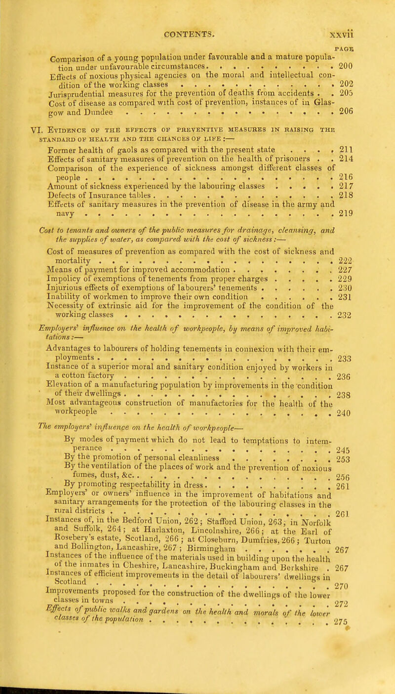PAGE Comparison of a young population under favourable and a mature popula- tion under unfavourable circumstances 200 Effects of noxious physical agencies on the moral and intellectual con- dition of the ■working classes . 202 Jurisprudential measures for the prevention of deaths from accidents . . 205 Cost of disease as compared with cost of prevention, instances of in Glas- gow and Dundee 206 VI. Evidence of the effects of preventive measures m raising the STANDARD OF HEALTH AND THE CHANCES OF LIFE : Former health of gaols as compared with the present state . . • ,211 Effects of sanitary measures of prevention on the health of prisoners . . 214 Comparison of the experience of sickness amongst different classes of people 216 Amount of sickness experienced by the labouring classes 217 Defects of Insurance tables 218 Effects of sanitary measures in the prevention of disease in the array and navy 219 Cost to tenants and owners of the public measures for drainage, cleansing, and the supplies of water, as compared with the cost of sickness;— Cost of measures of prevention as compared with the cost of sickness and mortality 222 Means of payment for improved accommodation 227 Impolicy of exemptions of tenements from proper charges 229 Injurious effects of exemptions of labourers’ tenements 230 Inability of workmen to improve their own condition 231 Necessity of extrinsic aid for the improvement of the condition of the working classes 232 Employers' influence on the health of workpeople, by means of improved habi- tations :— Advantages to labourers of holding tenements in connexion with their em- ployments 233 Instance of a superior moral and sanitary condition enjoyed by workers in a cotton factory 236 Elevation of a manufacturing population by improvements in the'condition of their dwellings 238 Most advantageous construction of manufactories for the health of the workpeople 240 The employers' influence on the health of workpeople— By modes of payment which do not lead to temptations to intem- perance By the promotion of personal cleanliness By the ventilation of the places of work and the prevention of noxious fumes, dust, &c By promoting respectability in dress j Employers’ or owners’ influence in the improvement of habitations and sanitary airangements for the protection of the labouring classes in the rural districts Instances of, in the Bedford Union, 262; Stafford Union, 2’63;’in Norfolk and Suffolk, 264; at Harlaxton, Lincolnshire, 266; at the Earl of Rosebery s estate, Scotland, 266; at Closeburn, Dumfries, 266 ; Turtoa and Bollington, Lancashire, 267 ; Birmingham Instaiices of the influence of the materials used in building upon the health ot the inmates in Cheshire, Lancashire, Buckingham and Berkshire . ^scTthnd*^ efficient improvements in the detail of labourers’ dwellings in Improvements proposed for the construction of the dwellings of the lower classes m towns ” Effects of pxiblic xoalks and gardens on the health and morals of the lower classes of the population _ 245 253 256 261 261 267 267 270 272 275