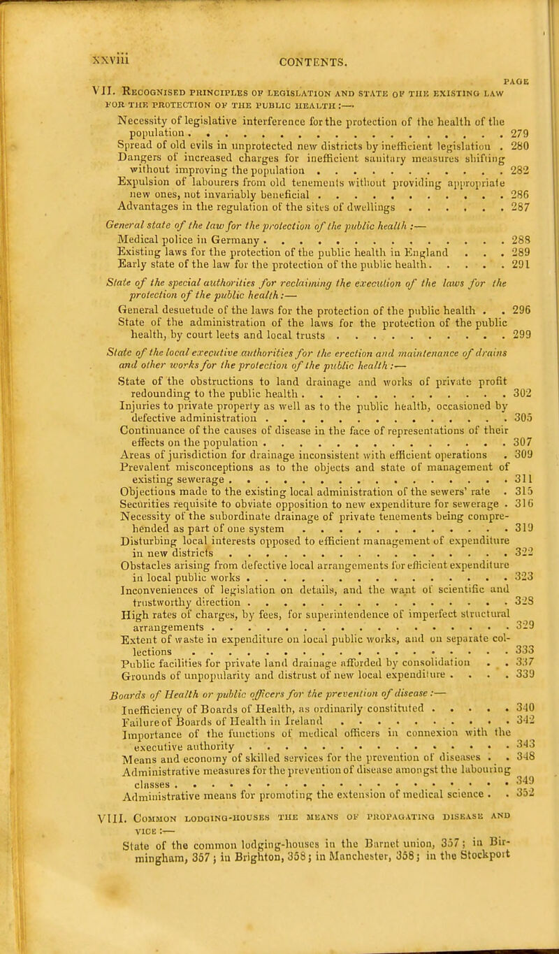 PAOE VII. Recognised pkinciples op legislation and state op the existing law poR the protection op the public health :—• Necessity of legislative interference for the protection of the health of the population 279 Spread of old evils in unprotected new districts by inefficient legislation . 280 Dangers of increased charges for inefficient sanitary measures shifiing without improving the population 282 Expulsion of labourers from old tenements without providing appropriate new ones, not invariably beneficial 286 Advantages in the regulation of the sites of dwellings 287 General state of the law for the protection of the public health ;— Medical police in Germany 283 Existing laws for the protection of the public health in England . . . 289 Early state of the law for the protection of the public health 291 State of the special authorities for reclaiming the execution of the laws for the protection of the public health:— General desuetude of the laws for the protection of the public health . . 296 State of the administration of the laws for the protection of the public health, by court leets and local trusts 299 Slate of the local executive authorities for the erection and maintenance of drains and other works for the protection of the public health :■— State of the obstructions to land drainage and works of private profit redounding to the public health 302 Injuries to private property as well as to the public health, occasioned by defective administration 305 Continuance of the causes of disease in the face of representations of their effects on the population 307 Areas of jurisdiction for drainage inconsistent with efficient operations . 309 Prevalent misconceptions as to the objects and state of management of existing sewerage 311 Objections made to the existing local administration of the sewers’ rate . 315 Securities requisite to obviate opposition to new expenditure for sewerage . 316 Necessity of the subordinate drainage of private tenements being compre- hended as part of one system 319 Disturbing local interests opposed to efficient management of expenditure in new districts 322 Obstacles arising from defective local arrangements for efficient expenditure in local public works 323 Inconveniences of legislation on details, and the want of scientific and trustworthy direction 323 High rates of charges, by fees, for superintendence of imperfect structural arrangements 329 Extent of waste in expenditure on local public works, and on separate col- lections 333 Public facilities for private land drainage afforded by consolidation . . 337 Grounds of unpopularity and distrust of new local expenditure .... 339 Boards of Health or public officers for the prevention of disease:— Inefficiency of Boards of Health, as ordinarily constituted 340 Failure of Boards of Health in Ireland • 342 Importance of the functions of medical officers in connexion with the executive authority 343 Means and economy of skilled services for the prevention of diseases . . 348 Administrative measures for the prevention of disease amongst the labouring classes Administrative means for promoting the extension of medical science . . 3o2 VIII. Common LODOiNa-HousEs the means ok i>uoi>AGATiNa disease and VICE:— State of the common lodging-houses in the Barnet union, 357; in Bir- mingham, 367 ; ill Brighton, 358 j in Manchester, 358 j in the Stockpoit
