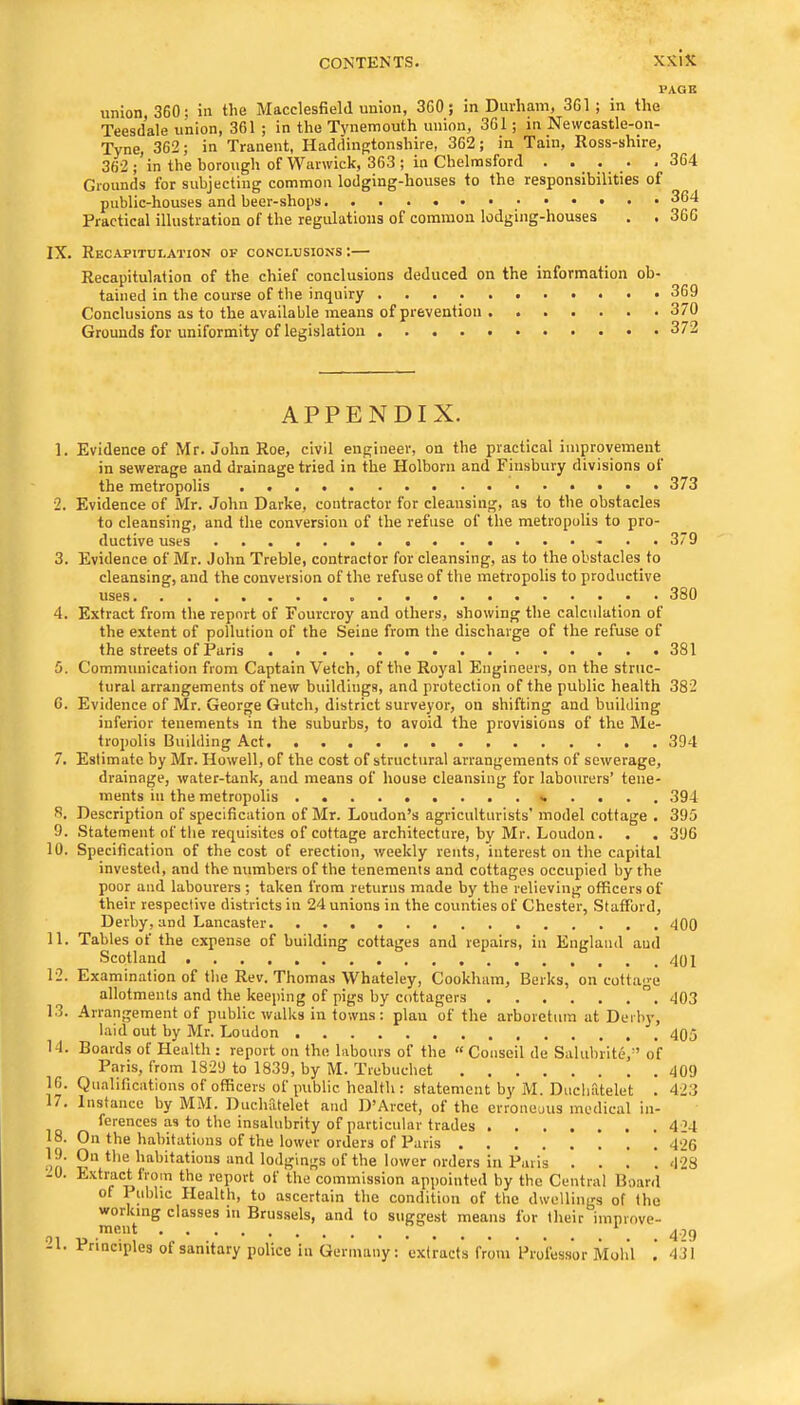 1»AGB union, 360; in the Macclesfield union, 360 ; in Durham, 361; in the Teesdale union, 361 ; in the Tynemouth union, 361; in Newcastle-on- Tyne, 362; in Tranent, Haddingtonshire, 362; in Tain, Ross-shire, 362 ; in the borough of Warwick, 363 ; in Chelmsford . ... . 364 Grounds for subjecting common lodging-houses to the responsibilities of public-houses and beer-shops 364 Practical illustration of the regulations of common lodging-houses . . 366 IX. Recapitulation of conclusions:— Recapitulation of the chief conclusions deduced on the information ob- tained in the course of the inquiry 369 Conclusions as to the available means of prevention 370 Grounds for uniformity of legislation 372 APPENDIX. 1. Evidence of Mr. John Roe, civil engineer, on the practical improvement in sewerage and drainage tried in the Holborn and Finsbury divisions of the metropolis 373 2. Evidence of Mr. John Darke, contractor for cleansing, as to the obstacles to cleansing, and the conversion of the refuse of the metropolis to pro- ductive uses 379 3. Evidence of Mr. John Treble, contractor for cleansing, as to the obstacles to cleansing, and the conversion of the refuse of the metropolis to productive uses 380 4. Extract from the report of Fourcroy and others, showing the calculation of the extent of pollution of the Seine from the discharge of the refuse of the streets of Paris 381 5. Communication from Captain Vetch, of the Royal Engineers, on the struc- tural arrangements of new buildings, and protection of the public health 382 6. Evidence of Mr. George Gutch, district surveyor, on shifting and building inferior tenements in the suburbs, to avoid the provisions of the Me- tropolis Building Act 394 7. Estimate by Mr. Howell, of the cost of structural arrangements of sewerage, drainage, water-tank, and means of house cleansing for labourers’ tene- ments in the metropolis 394 R. Description of specification of Mr. Loudon’s agriculturists’ model cottage . 395 9. .Statement of the requisites of cottage architecture, by Mr. Loudon. . . 396 10. Specification of the cost of erection, weekly rents, interest on the capital invested, and the numbers of the tenements and cottages occupied by the poor and labourers ; taken from returns made by the relieving officers of their respective districts in 24 unions in the counties of Chester, Stafford, Derby, and Lancaster 400 11. Tables of the expense of building cottages and repairs, in England aud Scotland 12. Examination of the Rev. Thomas Whateley, Cookham, Berks, on cotta'>-e 14. Boards ot Health: report on the labours of the “ Conseil de Salubrite,” of Paris, from 1829 to 1839, by M. Trebucbet 409 16. Qualifications of officers of public health : statement by M. Duchatelet . 423 7. Instance by MM. Duchatelet and D’Arcet, of the erroneous medical in- ferences as to the insalubrity of particular trades 424 18. On the habitations of the lower orders of Paris 426 on 2 habitations and lodgings of the lower orders in Paris .... 428 -0. Extract from the report of the commission appointed by the Central Board of I ublic Health, to ascertain the condition of the dwellings of the woiking classes in Brussels, and to suggest means for their improve- ment * ^.5C) 21. Principles of sanitary police in Germany: extracts from Professor Mold 431