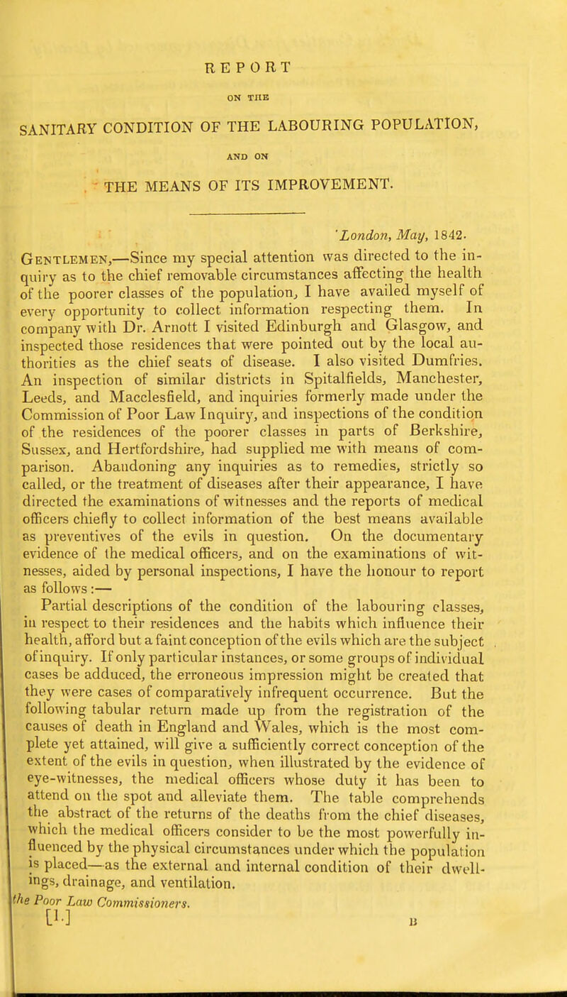 report ON TilE SANITARY CONDITION OF THE LABOURING POPULATION, AND ON , • THE MEANS OF ITS IMPROVEMENT. 'London, May, 1842. Gentlemen,—Since my special attention vvas directed to the in- quiry as to the chief removable circumstances affecting the health of the poorer classes of the populationj I have availed myself of every opportunity to collect information respecting them. In company with Dr. Arnott I visited Edinburgh and Glasgow, and inspected those residences that were pointed out by the local au- thorities as the chief seats of disease. I also visited Dumfries. An inspection of similar districts in Spitalfields, Manchester, Leeds, and Macclesfield, and inquiries formerly made under the Commission of Poor Law Inquiry, and inspections of the condition of the residences of the poorer classes in parts of Berkshire, Sussex, and Hertfordshire, had supplied me with means of com- parison. Abandoning any inquiries as to remedies, strictly so called, or the treatment of diseases after their appearance, I have directed the examinations of witnesses and the reports of medical officers chiefly to collect information of the best means available as preventives of the evils in question. On the documentaiy evidence of the medical officers, and on the examinations of wit- nesses, aided by personal inspections, I have the honour to report as follows:— Partial descriptions of the condition of the labouring classes, ill respect to their residences and the habits which influence their health, afford but a faint conception of the evils which are the subject of inquiry. If only particular instances, or some groups of individual cases be adduced, the erroneous impression might be created that they were cases of comparatively infrequent occurrence. But the following tabular return made up from the registration of the causes of death in England and Wales, which is the most com- plete yet attained, will give a sufficiently correct conception of the extent of the evils in question, when illustrated by the evidence of eye-witnesses, the medical officers whose duty it has been to attend on the spot and alleviate them. The table comprehends the abstract of the returns of the deaths from the chief diseases, which the medical officers consider to be the most powerfully in- fluenced by the physical circumstances under which the population is placed.—as the external and internal condition of their dwell- ings, drainage, and ventilation. the Poor Law Commissioners. [!•] u