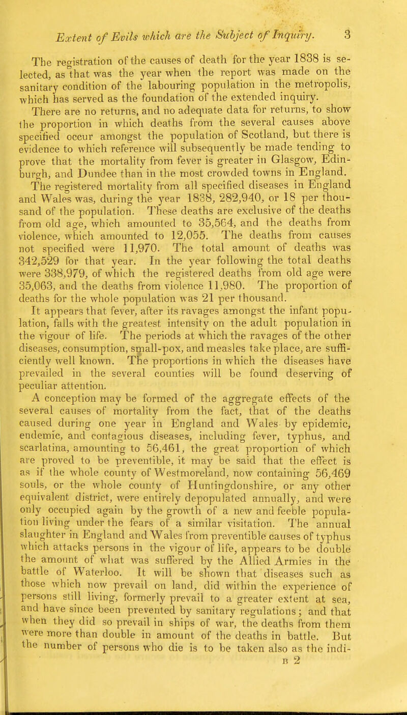 The recristration of the caiises of death for the year 1838 is se- lected, as 1 hat was the year when the report was made on the sanitary condition of the labouring population in the metropolis, which has served as the foundation of the extended inquiry. There are no returns, and no adequate data for returns, to show the proportion in which deaths from the several causes above specified occur amongst the population of Scotland, but there is evidence to w'hich reference will subsequently be made tending to prove that the mortality from fever is greater in Glasgow', Edin- burgh, and Dundee than in the most crow'ded towns in England. Tlie registered mortality from all specified diseases in England and Wales was, during the year 1838, 282,940, or 18 per thou- sand of the population. Idiese deaths are exclusive of the deaths from old age, which amounted to 35,564, and the deaths from violence, which amounted to 12,055. The deaths from causes not specified w'ere 11,970. The total amount of deaths w'as 342,529 for that year. In the j'ear following the total deaths were 338,979, of which the registered deaths from old age were 35,063, and the deaths from violence 11,980. The proportion of deaths for the whole population was 21 per thousand. It appears that fever, after its ravages amongst the infant popu- lation, falls with the greatest intensity on the adult population in the vigour of life. The periods at which the ravages of the other- diseases, consumption, sipall-pox, and measles take place, are suffi- ciently w-ell known. The proportions in which the diseases have prevailed in the several counties w'ill be found deserving of peculiar attention. A conception may be formed of the aggregate effects of the several causes of mortality from the fact, that of the deaths caused during one year in England and Wales by epidemic, endemic, and contagious diseases, including fever, typhus, and scarlatina, amounting to 56,461, the great proportion of which are proved to be preventible, it may be said that the effect is as if the whole county of Westmoreland, now containing 56,469 souls, or the w’hole county of Huntingdonshire, or any other equivalent district, w'ere entirely depopulated annually, and were only occupied again by the growth of a new and feeble popula- tion living under the fears of a similar visitation. 3'he annual slaughter in England and Wales from preventible causes of typhus which attacks persons in the vigour of life, appears to be double the amount ot what was suffered by the Allied Armies in the battle ol Waterloo. It will be shown that diseases such as those which now prevail on land, did within the experience of persons still living, formerly prevail to a greater extent at sea, and have since been prevented by sanitary regulations; and that when they did so prevail in ships of war, the deaths from them w^ere more than double in amount of the deaths in battle. But the number of persons who die is to be taken also as the indi- R 2