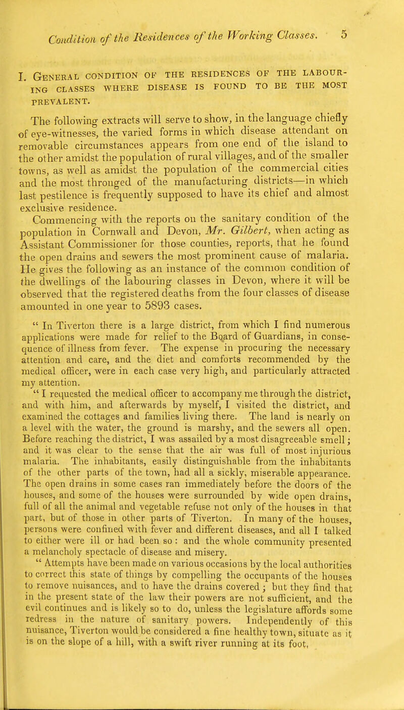 I. General condition ok the residences of the labour- ’ ING CLASSES WHERE DISEASE IS FOUND TO BE THE MOST PREVALENT. The following extracts will serve to show, in the language chiefly of eye-witnesses, the varied forms in which disease attendant on removable circumstances appears from one end of the island to the other amidst the population of rural villages, and of the smaller towns, as well as amidst the population of the commercial cities and the most thronged of the manufacturing districts—in which last pestilence is frequently supposed to have its chief and almost exclusive residence. Commencing with the reports on the sanitary condition of the population in Cornwall and Devon, Mr. Gilbert, when acting as Assistant Commissioner for those counties, reports, that he found the open drains and sewers the most prominent cause of malaria. He gives the following as an instance of the common condition of the dwellings of the labouring classes in Devon, where it will be observed that the registered deaths from the four classes of disease amounted in one year to 5893 cases. “ In Tiverton there is a large district, from which I find numerous applications were made for relief to the Board of Guardians, in conse- quence of illness from fever. The expense in procuring the necessary attention and care, and the diet and comforts recommended by the medical officer, were in each case very high, and particularly attracted my attention. “ I requested the medical officer to accompany me through the district, and with him, and afterwards by myself, I visited the district, and examined the cottages and families living there. The land is nearly on a level with the water, the ground is marshy, and the sewers all open. Before reaching the district, I was assailed by a most disagreeable smell; and it was clear to the sense that the air was full of most injurious malaria. The inhabitants, easily distinguishable from the inhabitants of the other parts of the town, had all a sickly, miserable appearance. The open drains in some cases ran immediately before the doors of the houses, and some of the houses were surrounded by wide open drains, full of all the animal and vegetable refuse not only of the houses in that part, but of those in other parts of Tiverton. In many of the houses, persons were confined with fever and different diseases, and all I talked to either were ill or had been so : and the whole community presented a melancholy spectacle of disease and misery. “ A-ttempts have been made on various occasions by the local authorities to correct this state of things by compelling the occupants of the houses to remove nuisances, and to have the drains covered; but they find that in the present state of the law their powers are not sufficient, and the evil continues and is likely so to do, unless the legislature affords some redress in the nature of sanitary powers. Independently of this nuisance, Tiverton would be considered a fine healthy town, situate as it is on the slope of a hill, with a swift river running at its foot,