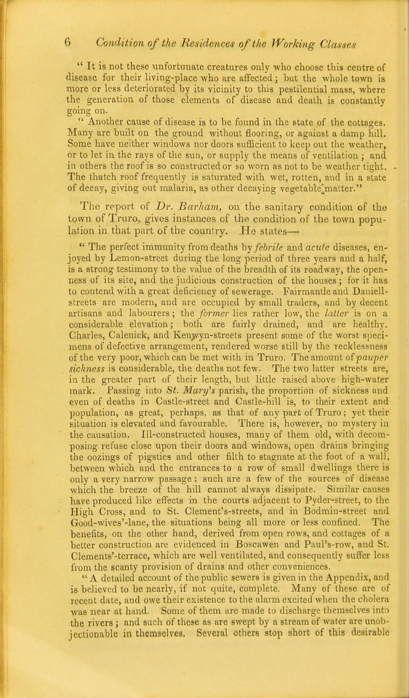 “ It is not these unfortunate creatures only who choose this centre of disease for their living-place who are affected; but the whole town is more or less deteriorated by its vicinity to this pestilential mass, where the generation of those elements of disease and death is constantly going on. “ Another cause of disease is to be found in the state of the cottages. Many are built on the ground without flooring, or against a damp hill. Some have neither windows nor doors sufBcient to keep out the weather, or to let in the rays of the sun, or supply the means of ventilation ; and in others the roof is so constructed or so worn as not to be weather tight. - The thatch roof frequently is saturated with wet, rotten, and in a state of decay, giving out malaria, as other decaying vegetable'matter.” Tlie report of Dr. Barham, on the sanitary condition of the town of Truro, gives instances of the condition of the town popu- lation in that part of the country. .He states— “ The perfect immunity from deaths ^3'^ febrile and acute diseases, en- joyed by Lemon-street during the long period of three years and a half, is a strong testimony to the value of the breadth of its roadway, the open- ness of its site, and the judicious construction of the houses; for it has to contend with a great deficiency of sewerage. Fairmantle and Daniell- streets are modern, and are occupied by small traders, and by decent artisans and labourers; the former lies rather low, the latter is on a considerable elevation; both are fairly drained, and are healthy. Charles, Calenick, and Ken^yn-streets present some of the worst speci- mens of defective arrangement, rendered worse still by the recklessness of the very poor, which can be met with in Truro. The amount of pauper sickness is considerable, the deaths not few. The two latter streets are, in the greater part of their length, but little raised above high-water mark. Passing into St. Mary's parish, the proportion of sickness and even of deaths in Castle-street and Castle-hill is, to their extent and population, as great, perhaps, as that of any part of Truro; yet their situation is elevated and favourable. There is, however, no mystery in the causation. Ill-constructed houses, many of them old, with decom- posing refuse close upon their doors and windows, open drains bringing the oozings of pigsties and other filth to stagnate at the foot of a wall, between which and the entrances to a row of small dwellings there is only a very' nan-ow passage; such are a few of the sources of disease which the breeze of the hill cannot always dissipate. Similar causes have produced like effects in the courts adjacent to Pyder-street, to the High Cross, and to St. Clement's-streets, and in Bodmin-street and Good-wives’-lane, the situations being all more or less confined. The benefits, on the other hand, derived from open rows, and cottages of a better construction are evidenced in Boscawen and Paul’s-row, and St. Clements’-terrace, which are well ventilated, and consequently sufler less from the scanty provision of drains and other conveniences. “ A detailed account of the public sewers is given in the Appendix, and is believed to be nearly, if not quite, complete. Many of these are of recent date, and owe their existence to the alarm excited when the cholera was near at hand. Some of them are made to discharge themselves into the rivers; and such of these as are swept by a stream of water are unob- jectionable in themselves. Several others stop short of this desirable