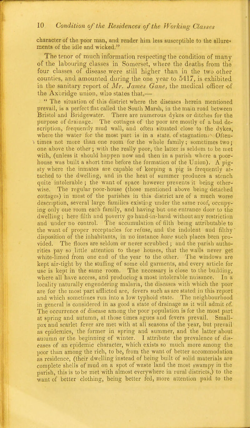 character of the poor man, and render him less susceptible to the allure- ments of the idle and wicked.” The tenor of much information respecting the condition of many of the labouring classes in Somerset, where the deaths from the four classes of disease were still higher than in the two other counties, and amounted during the one year to 5417, is exhibited in the sanitary report of Mr. James Gane, the medical officer of the Axbridge union, who states that,— “ The situation of this district where the diseases herein mentioned prevail, is a perfect flat called the South Marsh, in the main road between Bristol and Bridgewater. There are numerous dykes or ditches for the purpose of drainage. The cottages of the poor are mostly of a bad de- scription, frequently mud wall, and often situated close to the dykes, where the water for the most part is in a state, of stagnation. Ol'ten- t times not more than one room for the whole family; sometimes two; one above the other; with the really poor, the latter is seldom to be met with, (unless it should happen now and then in a parish where a poor- house was built a short time before the formation of the Union). A pig- sty where the inmates are capable of keeping a pig is frequently at- tached to the dwelling, and in the heat of summer produces a stench quite intolerable; the want of space however prevents it being other- wise. The regular poor-house (those mentioned above being detached cottages) in most of the parishes in this district are of a much worse description, several large families existing under the same roof, occupy- ing only one room each family, and having but one entrance door to the dwelling; here filth and poverty go hand-in-hand without any restriction and under no control. The accumulation of filth being attributable to the want of proper receptacles for refuse, and the indolent and filthy disposition of the inhabitants, in no instance have such places been pro- vided. The floors are seldom or never scrubbed; and the parish autho- rities pay so little attention to these houses, that the walls never get white-limed from one end of the year to the other. The windows are kept air-tight by the stufifing of some old garments, and every article for use is kept in the same room. The necessary is close to the building, where all have access, and producing a most intolerable nuisance. In a locality naturally engendering malaria, the diseases with which the poor are for the most part afflicted are, fevers such as are stated in this report and which sometimes run into a low' typhoid state. The neighbourhood in general is considered in as good a state of drainage as it will admit of. The occurrence of disease among the poor population is for the most part at spring and autumn, at those times agues and fevers prevail. Small- pox and scarlet fever are met with at all seasons of the year, but prevail as epidemics, the former in spring and summer, and the latter about autumn or the beginning of w'inter. I attribute the prevalence of dis- eases of an epidemic character, which exists so much more among the ])oor than among the rich, to be, from the want of better accommodation as residence, (their dwelling instead of being built of solid materials are complete shells of mud on a spot of waste land the most sw'ampy in the parish, this is to be met with almost everywhere in rural districts,) to the want of better clothing, being better fed, more attention paid to the
