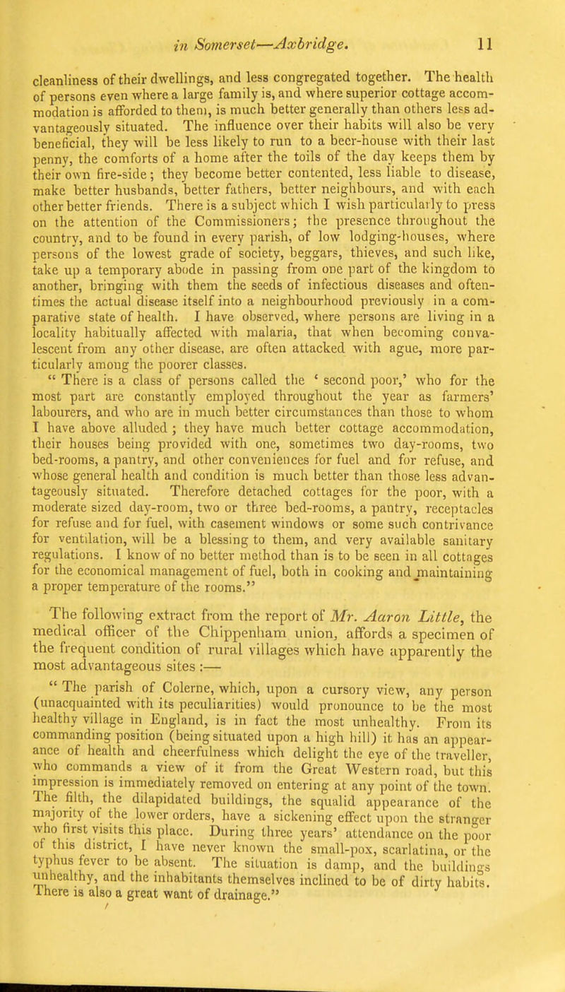 cleanliness of their dwellings, and less congregated together. The health of persons even where a large family is, and where superior cottage accom- modation is afforded to them, is much better generally than others less ad- vantageously situated. The influence over their habits will also be very beneficial, they will be less likely to run to a beer-house with their last penny, the comforts of a home after the toils of the day keeps them by their own fire-side; they become better contented, less liable to disease, make better husbands, better fathers, better neighbours, and with each other better friends. There is a subject which I wish particularly to press on the attention of the Commissioners; the presence throughout the country, and to be found in every parish, of low lodging-houses, where persons of the lowest grade of society, beggars, thieves, and such like, take up a temporary abode in passing from one part of the kingdom to another, bringing with them the seeds of infectious diseases and often- times the actual disease itself into a neighbourhood previously in a com- parative state of health. I have observed, where persons are living in a locality habitually affected with malaria, that when becoming conva- lescent from any other disease, are often attacked with ague, more par- ticularly among the poorer classes. “ There is a class of persons called the ‘ second poor,’ who for the most part are constantly employed throughout the year as farmers’ labourers, and who are in much better circumstances than those to whom I have above alluded ; they have much better cottage accommodation, their houses being provided with one, sometimes two day-rooms, two bed-rooms, a pantry, and other conveniences for fuel and for refuse, and whose general health and condition is much better than those less advan- tageously situated. Therefore detached cottages for the poor, with a moderate sized day-room, two or three bed-rooms, a pantry, receptacles for refuse and for fuel, with casement windows or some such contrivance for ventilation, will be a blessing to them, and very available sanitary regulations. I know of no better method than is to be seen in all cottages for the economical management of fuel, both in cooking and jnaintaining a proper temperature of the rooms.” The following extract from the report of Mr. Aaron Little, the medical officer of the Chippenham union, affords a specimen of the frequent condition of rural villages which have apparently the most advantacreous sites :— O “ The parish of Colerne, which, upon a cursory view, any person (unacquainted with its peculiarities) would pronounce to be the most healthy village in England, is in fact the most unhealthy. From its commanding position (being situated upon a high hill) it has an appear- ance of health and cheerfulness which delight the eye of the traveller, who commands a view of it from the Great Western road, but this impression is immediately removed on entering at any point of the towm. Ihe filth, the dilapidated buildings, the squalid appearance of the majority of the lower orders, have a sickening effect upon the stranger who first visits this place. During three years’ attendance on the poor of this district, I have never known the small-pox, scarlatina, or the typhus fever to be absent. The situation is damp, and the buildinn-s unhealthy, and the inhabitants themselves inclined to be of dirty habits. Ihere is also a great want of drainage.”