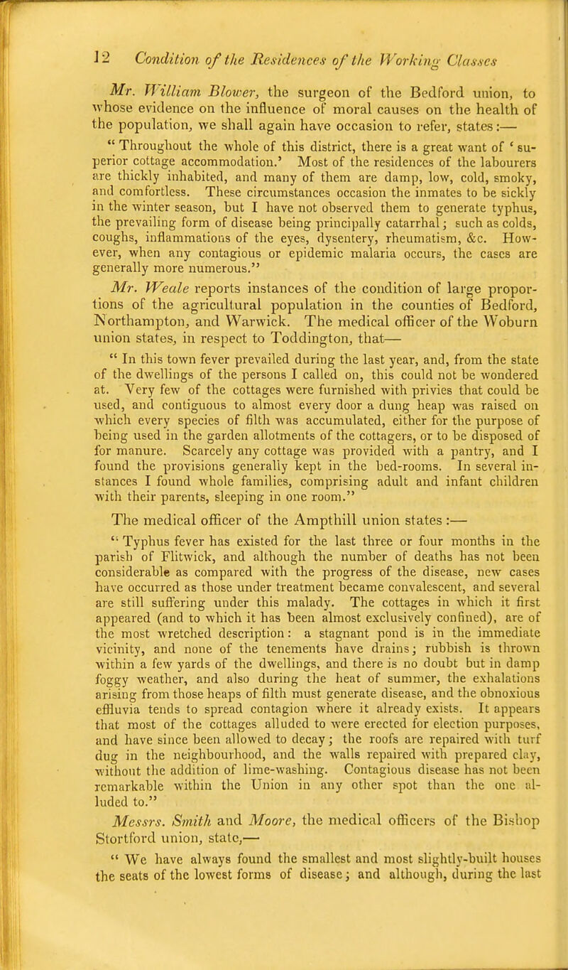 Mr. llUliam Blower, the surgeon of the Bedford union, to whose evidence on the influence of moral causes on the health of the population, we shall again have occasion to refer, states:— “ Throughout the whole of this district, there is a great want of ‘ su- perior cottage accommodation.’ Most of the residences of the labourers are thickly inhabited, and many of them are damp, low, cold, smoky, and comfortless. These circumstances occasion the inmates to be sickly in the winter season, but I have not observed them to generate typhus, the prevailing form of disease being principally catarrhal; such as colds, coughs, inflammations of the eyes, dysentery, rheumatism, &c. How- ever, when any contagious or epidemic malaria occurs, the cases are generally more numerous.” Mr. Weale reports instances of the condition of large propor- tions of the agricultural population in the counties of Bedford, Northampton, and Warwick. The medical officer of the Woburn union states, in respect to Toddington, that— “ In this town fever prevailed during the last year, and, from the state of the dwellings of the persons I called on, this could not be wondered at. Very few of the cottages were furnished with privies that could be used, and contiguous to almost every door a dung heap w'as raised on which every species of filth was accumulated, either for the purpose of being used in the garden allotments of the cottagers, or to be disposed of for manure. Scarcely any cottage was provided with a pantry, and I found the provisions generally kept in the bed-rooms. In several in- stances I found whole families, comprising adult and infant children with their parents, sleeping in one room.” The medical officer of the Ampthill union states :— “ Typhus fever has existed for the last three or four months in the parish of Flitwick, and although the number of deaths has not been considerable as compared with the progress of the disease, new cases have occurred as those under treatment became convalescent, and several are still suffering under this malady. The cottages in which it first appeared (and to which it has been almost exclusively confined), are of the most wretched description: a stagnant pond is in the immediate vicinity, and none of the tenements have drains; rubbish is thrown within a few yards of the dwellings, and there is no doubt but in damp foggy weather, and also during the heat of summer, the exhalations arising from those heaps of filth must generate disease, and the obnoxious effluvia tends to spread contagion where it already exists. It appears that most of the cottages alluded to were erected for election purposes, and have since been allowed to decay; the roofs are repaired with turf dug in the neighbourhood, and the walls repaired with prepared clay, without the addition of lime-washing. Contagious disease has not been remarkable within the Union in any other spot than the one al- luded to.” Messrs. Smith and Moore, the medical officers of the Bi.shop Stortford union, state,— “ We have always found the smallest and most slightly-built houses the seats of the lowest forms of disease; and although, during the last